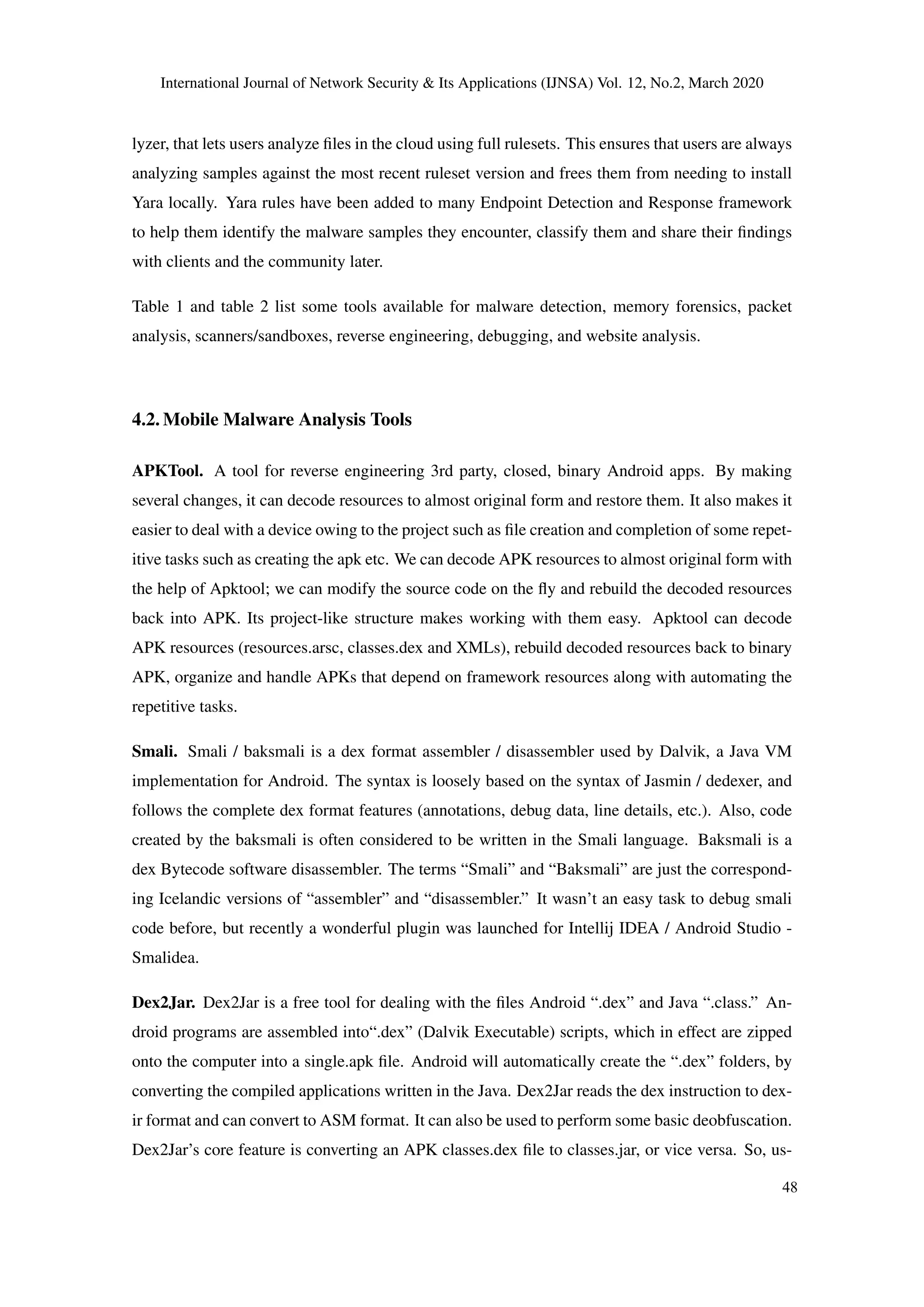 International Journal of Network Security & Its Applications (IJNSA) Vol. 12, No.2, March 2020
lyzer, that lets users analyze ﬁles in the cloud using full rulesets. This ensures that users are always
analyzing samples against the most recent ruleset version and frees them from needing to install
Yara locally. Yara rules have been added to many Endpoint Detection and Response framework
to help them identify the malware samples they encounter, classify them and share their ﬁndings
with clients and the community later.
Table 1 and table 2 list some tools available for malware detection, memory forensics, packet
analysis, scanners/sandboxes, reverse engineering, debugging, and website analysis.
4.2. Mobile Malware Analysis Tools
APKTool. A tool for reverse engineering 3rd party, closed, binary Android apps. By making
several changes, it can decode resources to almost original form and restore them. It also makes it
easier to deal with a device owing to the project such as ﬁle creation and completion of some repet-
itive tasks such as creating the apk etc. We can decode APK resources to almost original form with
the help of Apktool; we can modify the source code on the ﬂy and rebuild the decoded resources
back into APK. Its project-like structure makes working with them easy. Apktool can decode
APK resources (resources.arsc, classes.dex and XMLs), rebuild decoded resources back to binary
APK, organize and handle APKs that depend on framework resources along with automating the
repetitive tasks.
Smali. Smali / baksmali is a dex format assembler / disassembler used by Dalvik, a Java VM
implementation for Android. The syntax is loosely based on the syntax of Jasmin / dedexer, and
follows the complete dex format features (annotations, debug data, line details, etc.). Also, code
created by the baksmali is often considered to be written in the Smali language. Baksmali is a
dex Bytecode software disassembler. The terms “Smali” and “Baksmali” are just the correspond-
ing Icelandic versions of “assembler” and “disassembler.” It wasn’t an easy task to debug smali
code before, but recently a wonderful plugin was launched for Intellij IDEA / Android Studio -
Smalidea.
Dex2Jar. Dex2Jar is a free tool for dealing with the ﬁles Android “.dex” and Java “.class.” An-
droid programs are assembled into“.dex” (Dalvik Executable) scripts, which in effect are zipped
onto the computer into a single.apk ﬁle. Android will automatically create the “.dex” folders, by
converting the compiled applications written in the Java. Dex2Jar reads the dex instruction to dex-
ir format and can convert to ASM format. It can also be used to perform some basic deobfuscation.
Dex2Jar’s core feature is converting an APK classes.dex ﬁle to classes.jar, or vice versa. So, us-
48
 