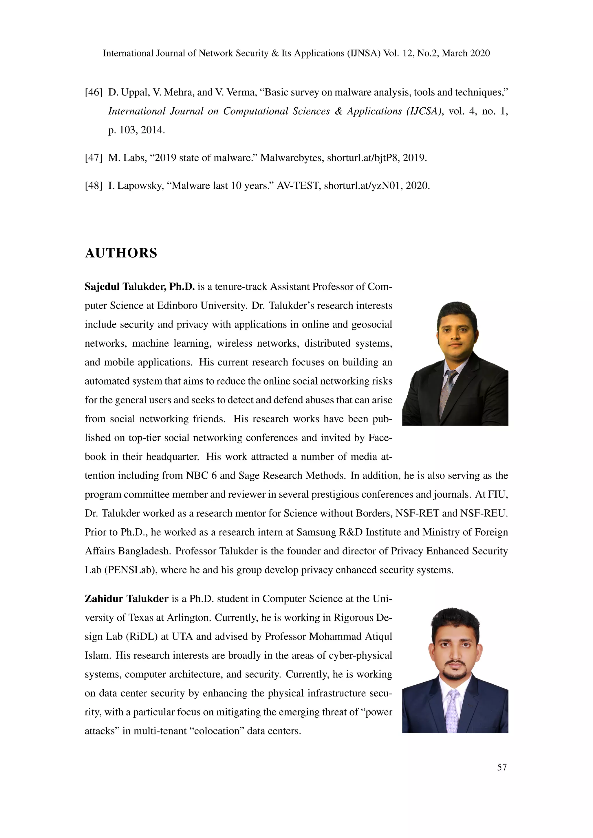 International Journal of Network Security & Its Applications (IJNSA) Vol. 12, No.2, March 2020
[46] D. Uppal, V. Mehra, and V. Verma, “Basic survey on malware analysis, tools and techniques,”
International Journal on Computational Sciences & Applications (IJCSA), vol. 4, no. 1,
p. 103, 2014.
[47] M. Labs, “2019 state of malware.” Malwarebytes, shorturl.at/bjtP8, 2019.
[48] I. Lapowsky, “Malware last 10 years.” AV-TEST, shorturl.at/yzN01, 2020.
AUTHORS
Sajedul Talukder, Ph.D. is a tenure-track Assistant Professor of Com-
puter Science at Edinboro University. Dr. Talukder’s research interests
include security and privacy with applications in online and geosocial
networks, machine learning, wireless networks, distributed systems,
and mobile applications. His current research focuses on building an
automated system that aims to reduce the online social networking risks
for the general users and seeks to detect and defend abuses that can arise
from social networking friends. His research works have been pub-
lished on top-tier social networking conferences and invited by Face-
book in their headquarter. His work attracted a number of media at-
tention including from NBC 6 and Sage Research Methods. In addition, he is also serving as the
program committee member and reviewer in several prestigious conferences and journals. At FIU,
Dr. Talukder worked as a research mentor for Science without Borders, NSF-RET and NSF-REU.
Prior to Ph.D., he worked as a research intern at Samsung R&D Institute and Ministry of Foreign
Affairs Bangladesh. Professor Talukder is the founder and director of Privacy Enhanced Security
Lab (PENSLab), where he and his group develop privacy enhanced security systems.
Zahidur Talukder is a Ph.D. student in Computer Science at the Uni-
versity of Texas at Arlington. Currently, he is working in Rigorous De-
sign Lab (RiDL) at UTA and advised by Professor Mohammad Atiqul
Islam. His research interests are broadly in the areas of cyber-physical
systems, computer architecture, and security. Currently, he is working
on data center security by enhancing the physical infrastructure secu-
rity, with a particular focus on mitigating the emerging threat of “power
attacks” in multi-tenant “colocation” data centers.
57
 