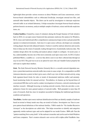 International Journal of Network Security & Its Applications (IJNSA) Vol. 12, No.2, March 2020
lightweight distro provides various resources to detect Windows and Linux ransomware, review
browser-based vulnerabilities such as obfuscated JavaScript, investigate unusual text ﬁles, and
uninstall other harmful objects. The distro can be used by investigators to intercept suspicious
network trafﬁc in an isolated laboratory. It helps researchers investigate browser-based malware,
perform forensics on memory, analyze multiple samples of malware, extract and decode suspicious
items, etc.
Cuckoo Sandbox. Created by a team of volunteers during the Google Summer of Code initiative
back in 2010, it is an open source framework that automates malicious ﬁle analysis for Windows,
OS X, Linux and Android and offers comprehensive and practical input on how each presented ﬁle
operates in isolated environments. And since it is open source software, developers are constantly
writing plugins that provide enhanced features. Cuckoo is used by malware detection and security
ﬁrms to help ease the strain of manually wading through troves of potentially malicious data. The
modular design allows the recording and analysis phases simple to conﬁgure. In recent years, it
has, understandably, become one of the most commonly used open source tools. In 2012, Cuckoo
published Malwr, a sandbox-as - a-service that allows users to use their collected data through an
easy-to-use GUI. The goal was to act as an option for users who can’t handle Cuckoo properly but
still want to exploit their intellect.
Zeek. The Zeek Network Security Monitor (formerly Bro) is a versatile network dependent ana-
lytics system that transforms network trafﬁc into events to cause scripts. It is comparable to an IDS
(intrusion detection system) in that it gives users a bird’s-eye view of their network activity, using
both signature-based (looks for rules or trends of documented malicious trafﬁc) and anomaly-
based monitoring (looks for unusual activity). Nevertheless, its features go far beyond those of
conventional IDS that can be used to conduct investigations in forensics, network monitoring and
interface research. Although focussing on tracking network security, Zeek also provides a com-
prehensive forum for more general analysis of network trafﬁc. Well grounded in more than 20
years of research, Zeek has since its inception succeeded in bridging the traditional gap between
academia and operations.
Yara Rules. Another open source malware identiﬁcation tool that can identify samples of malware
based on textual or binary trends once they are tested in Cuckoo. Investigators use Yara to com-
pose pattern-based deﬁnitions of the malware families. YARA stands for “Yet Another Recursive
Acronym” as the descriptions are called rules. This helps researchers to identify and categorize
apparently similar malware types and can be adapted for use inside Cuckoo. IBM calls Yara the
“pattern matching Swiss army knife” of the malware researcher and can be used on both Windows
and Linux computers. Yara’s creators released a new service still in alpha called YaraRules Ana-
47
 