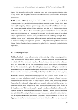 International Journal of Network Security & Its Applications (IJNSA) Vol. 12, No.2, March 2020
ing any Java decompiler, it is possible to view the source code of an Android application, and it
is fully legible. Here we get ﬁles from.class and not the real Java source code that the program
author wrote.
Mobile-Sandbox. Mobile-Sandbox provides static and dynamic malware analysis for Android
OS smartphones. The system is designed to automatically evaluate Android software in two novel
ways: (1) by integrating static and dynamic analysis, i.e., static analysis ﬁndings are used to di-
rect dynamic analysis and expand coverage of executed code, and (2) by using different logging
methods for native API calls. It can evaluate the application with different modules within the
static analysis component to get a summary of the program. To achieve this, it uses the VirusTotal
service to perform several anti-virus scans, parse the manifest ﬁle and ﬁnally decompile the ap-
plication to better identify suspect code. Within the dynamic analysis, it can run the application
in an emulator and log every application operation, i.e. it logs both actions performed in the Java
Virtual Machine Dalvik and actions performed in native libraries that may be bundled with the
application.
4.3. Other Analysis Tools
Malzilla. Malzilla is a useful malware hunting tool for analyzing websites containing malicious
code. Web pages that contain exploits often use a sequence of redirects and obfuscated code
to make it difﬁcult for someone to track them. This allows users to access websites and obtain
all of their source code, such as wget, without visiting the site and potentially damaging their
device. This program has the option of switching the user agents and picking the user’s referrer.
This shows the full list of webpages for browsers and all the headers for HTTP. It also has proxy
features, complex decoders and, most notably, JavaScript code deobfuscation, all in one program.
Wireshark. Wireshark, a network monitoring application once known as Ethereal, records pack-
ets and shows them in the human-readable format in real-time. It intercepts trafﬁc and transforms
the binary data into a readable format for users. Wireshark includes ﬁlters, color coding, and other
features that allow individuals to dig deep into network trafﬁc and inspect individual packets. It is
the leading network trafﬁc analyzer in the world, and an essential tool for any skilled security or
device administrator. This free software allows people to track network trafﬁc in real-time, and is
often the best tool on any network for troubleshooting problems. Common issues that Wireshark
can deal with troubleshooting include lost messages, latency issues and malicious network opera-
tion. It enables network data to be held under a microscope and offers resources for ﬁltering and
digging into that information, zooming into the root cause of the issue. It is used by management
50
 