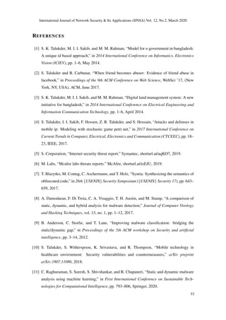 International Journal of Network Security & Its Applications (IJNSA) Vol. 12, No.2, March 2020
REFERENCES
[1] S. K. Talukder, M. I. I. Sakib, and M. M. Rahman, “Model for e-government in bangladesh:
A unique id based approach,” in 2014 International Conference on Informatics, Electronics
Vision (ICIEV), pp. 1–6, May 2014.
[2] S. Talukder and B. Carbunar, “When friend becomes abuser: Evidence of friend abuse in
facebook,” in Proceedings of the 9th ACM Conference on Web Science, WebSci ’17, (New
York, NY, USA), ACM, June 2017.
[3] S. K. Talukder, M. I. I. Sakib, and M. M. Rahman, “Digital land management system: A new
initiative for bangladesh,” in 2014 International Conference on Electrical Engineering and
Information Communication Technology, pp. 1–6, April 2014.
[4] S. Talukder, I. I. Sakib, F. Hossen, Z. R. Talukder, and S. Hossain, “Attacks and defenses in
mobile ip: Modeling with stochastic game petri net,” in 2017 International Conference on
Current Trends in Computer, Electrical, Electronics and Communication (CTCEEC), pp. 18–
23, IEEE, 2017.
[5] S. Corporation, “Internet security threat report.” Symantec, shorturl.at/aqKO7, 2019.
[6] M. Labs, “Mcafee labs threats reports.” McAfee, shorturl.at/izEJU, 2019.
[7] T. Blazytko, M. Contag, C. Aschermann, and T. Holz, “Syntia: Synthesizing the semantics of
obfuscated code,” in 26th {USENIX} Security Symposium ({USENIX} Security 17), pp. 643–
659, 2017.
[8] A. Damodaran, F. Di Troia, C. A. Visaggio, T. H. Austin, and M. Stamp, “A comparison of
static, dynamic, and hybrid analysis for malware detection,” Journal of Computer Virology
and Hacking Techniques, vol. 13, no. 1, pp. 1–12, 2017.
[9] B. Anderson, C. Storlie, and T. Lane, “Improving malware classiﬁcation: bridging the
static/dynamic gap,” in Proceedings of the 5th ACM workshop on Security and artiﬁcial
intelligence, pp. 3–14, 2012.
[10] S. Talukder, S. Witherspoon, K. Srivastava, and R. Thompson, “Mobile technology in
healthcare environment: Security vulnerabilities and countermeasures,” arXiv preprint
arXiv:1807.11086, 2018.
[11] C. Raghuraman, S. Suresh, S. Shivshankar, and R. Chapaneri, “Static and dynamic malware
analysis using machine learning,” in First International Conference on Sustainable Tech-
nologies for Computational Intelligence, pp. 793–806, Springer, 2020.
53
 