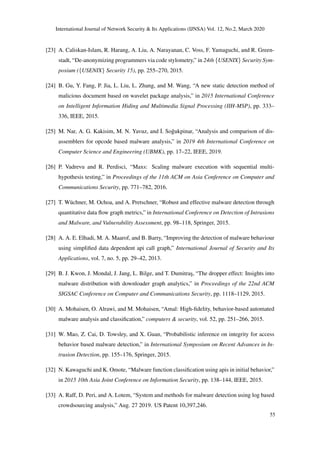 International Journal of Network Security & Its Applications (IJNSA) Vol. 12, No.2, March 2020
[23] A. Caliskan-Islam, R. Harang, A. Liu, A. Narayanan, C. Voss, F. Yamaguchi, and R. Green-
stadt, “De-anonymizing programmers via code stylometry,” in 24th {USENIX} Security Sym-
posium ({USENIX} Security 15), pp. 255–270, 2015.
[24] B. Gu, Y. Fang, P. Jia, L. Liu, L. Zhang, and M. Wang, “A new static detection method of
malicious document based on wavelet package analysis,” in 2015 International Conference
on Intelligent Information Hiding and Multimedia Signal Processing (IIH-MSP), pp. 333–
336, IEEE, 2015.
[25] M. Nar, A. G. Kakisim, M. N. Yavuz, and ˙I. So˘gukpinar, “Analysis and comparison of dis-
assemblers for opcode based malware analysis,” in 2019 4th International Conference on
Computer Science and Engineering (UBMK), pp. 17–22, IEEE, 2019.
[26] P. Vadrevu and R. Perdisci, “Maxs: Scaling malware execution with sequential multi-
hypothesis testing,” in Proceedings of the 11th ACM on Asia Conference on Computer and
Communications Security, pp. 771–782, 2016.
[27] T. Wüchner, M. Ochoa, and A. Pretschner, “Robust and effective malware detection through
quantitative data ﬂow graph metrics,” in International Conference on Detection of Intrusions
and Malware, and Vulnerability Assessment, pp. 98–118, Springer, 2015.
[28] A. A. E. Elhadi, M. A. Maarof, and B. Barry, “Improving the detection of malware behaviour
using simpliﬁed data dependent api call graph,” International Journal of Security and Its
Applications, vol. 7, no. 5, pp. 29–42, 2013.
[29] B. J. Kwon, J. Mondal, J. Jang, L. Bilge, and T. Dumitra¸s, “The dropper effect: Insights into
malware distribution with downloader graph analytics,” in Proceedings of the 22nd ACM
SIGSAC Conference on Computer and Communications Security, pp. 1118–1129, 2015.
[30] A. Mohaisen, O. Alrawi, and M. Mohaisen, “Amal: High-ﬁdelity, behavior-based automated
malware analysis and classiﬁcation,” computers & security, vol. 52, pp. 251–266, 2015.
[31] W. Mao, Z. Cai, D. Towsley, and X. Guan, “Probabilistic inference on integrity for access
behavior based malware detection,” in International Symposium on Recent Advances in In-
trusion Detection, pp. 155–176, Springer, 2015.
[32] N. Kawaguchi and K. Omote, “Malware function classiﬁcation using apis in initial behavior,”
in 2015 10th Asia Joint Conference on Information Security, pp. 138–144, IEEE, 2015.
[33] A. Raff, D. Peri, and A. Lotem, “System and methods for malware detection using log based
crowdsourcing analysis,” Aug. 27 2019. US Patent 10,397,246.
55
 