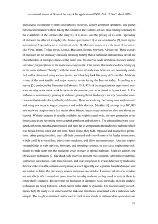 International Journal of Network Security & Its Applications (IJNSA) Vol. 12, No.2, March 2020
gain access to computer systems and network resources, disturb computer operations, and gather
personal information without taking the consent of the system’s owner, thus creating a menace to
the availability of the internet, the integrity of its hosts, and the privacy of its users. Spreading
of malware has affected everyday life, from e-governance [1] to social networks [2], from digital
automation [3] spreading up to mobile networks [4]. Malware comes in a wide range of variations
like Virus, Worm, Trojan-horse, Rootkit, Backdoor, Botnet, Spyware, Adware etc. These classes
of malware are not mutually exclusive meaning thereby that a particular malware may reveal the
characteristics of multiple classes at the same time. In order to evade detection, malware authors
introduce polymorphism to the malicious components. This means that malicious ﬁles belonging
to the same malware “family”, with the same forms of malicious behavior, are constantly modi-
ﬁed and/or obfuscated using various tactics, such that they look like many different ﬁles. Malware
is one of the most terrible and major security threats facing the Internet today. According to a
survey [5], conducted by Symantec in February 2019, 47% of the organizations experienced mal-
ware security incidents/network breaches in the past one year, as depicted in ﬁgures 1 and 2. The
malware is continuously growing in volume (growing threat landscape), variety (innovative mali-
cious methods) and velocity (ﬂuidity of threats). These are evolving, becoming more sophisticated
and using new ways to target computers and mobile devices. McAfee [6] catalogs over 100,000
new malware samples every day means about 69 new threats every minute or about one threat per
second. With the increase in readily available and sophisticated tools, the new generation cyber
threats/attacks are becoming more targeted, persistent and unknown. The advanced malware is tar-
geted, unknown, stealthy, personalized and zero-day as compared to the traditional malware which
was broad, known, open and one time. Once inside, they hide, replicate and disable host protec-
tions. After getting installed, they call their command and control servers for further instructions,
which could be to steal data, infect other machines, and allow reconnaissance. Attackers exploit
vulnerabilities in web services, browsers, and operating systems, or use social engineering tech-
niques to make users run the malicious code in order to spread malware. Malware authors use
obfuscation techniques [7] like dead code insertion, register reassignment, subroutine reordering,
instruction substitution, code transposition, and code integration to evade detection by traditional
defenses like ﬁrewalls, antivirus and gateways which typically use signature based techniques and
are unable to detect the previously unseen malicious executables. Commercial antivirus vendors
are not able to offer immediate protection for zero-day malware as they need to analyze these to
create their signatures. To overcome the limitation of signature-based methods, malware analysis
techniques are being followed, which can be either static or dynamic. The malware analysis tech-
niques help the analysts to understand the risks and intentions associated with a malicious code
sample. The insight so obtained can be used to react to new trends in malware development or take
38
 