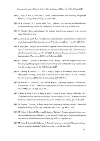 International Journal of Network Security & Its Applications (IJNSA) Vol. 12, No.2, March 2020
[34] X. Jiang, B. Mao, J. Guan, and X. Huang, “Android malware detection using ﬁne-grained
features,” Scientiﬁc Programming, vol. 2020, 2020.
[35] M. K. Alzaylaee, S. Y. Yerima, and S. Sezer, “Dl-droid: Deep learning based android mal-
ware detection using real devices,” Computers & Security, vol. 89, p. 101663, 2020.
[36] S. Talukder, “Tools and techniques for malware detection and analysis,” arXiv preprint
arXiv:2002.06819, 2020.
[37] Z. Yuan, Y. Lu, and Y. Xue, “Droiddetector: android malware characterization and detection
using deep learning,” Tsinghua Science and Technology, vol. 21, no. 1, pp. 114–123, 2016.
[38] I. Sogukpinar, “Analysis and evaluation of dynamic feature-based malware detection meth-
ods,” in Innovative Security Solutions for Information Technology and Communications:
11th International Conference, SecITC 2018, Bucharest, Romania, November 8–9, 2018,
Revised Selected Papers, vol. 11359, p. 247, Springer, 2019.
[39] G. Laurenza, L. Aniello, R. Lazzeretti, and R. Baldoni, “Malware triage based on static
features and public apt reports,” in International Conference on Cyber Security Cryptography
and Machine Learning, pp. 288–305, Springer, 2017.
[40] R. Jordaney, K. Sharad, S. K. Dash, Z. Wang, D. Papini, I. Nouretdinov, and L. Cavallaro,
“Transcend: Detecting concept drift in malware classiﬁcation models,” in 26th {USENIX}
Security Symposium ({USENIX} Security 17), pp. 625–642, 2017.
[41] M. Howard, A. Pfeffer, M. Dalai, and M. Reposa, “Predicting signatures of future mal-
ware variants,” in 2017 12th International Conference on Malicious and Unwanted Software
(MALWARE), pp. 126–132, IEEE, 2017.
[42] Z. Feng, S. Xiong, D. Cao, X. Deng, X. Wang, Y. Yang, X. Zhou, Y. Huang, and G. Wu, “Hrs:
A hybrid framework for malware detection,” in Proceedings of the 2015 ACM International
Workshop on International Workshop on Security and Privacy Analytics, pp. 19–26, 2015.
[43] M. Asquith, “Extremely scalable storage and clustering of malware metadata,” Journal of
Computer Virology and Hacking Techniques, vol. 12, no. 2, pp. 49–58, 2016.
[44] M. Polino, A. Scorti, F. Maggi, and S. Zanero, “Jackdaw: Towards automatic reverse engi-
neering of large datasets of binaries,” in International Conference on Detection of Intrusions
and Malware, and Vulnerability Assessment, pp. 121–143, Springer, 2015.
[45] M. Egele, T. Scholte, E. Kirda, and C. Kruegel, “A survey on automated dynamic malware-
analysis techniques and tools,” ACM Comput. Surv., vol. 44, Mar. 2008.
56
 