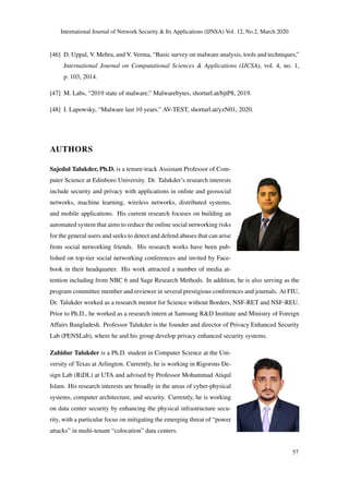 International Journal of Network Security & Its Applications (IJNSA) Vol. 12, No.2, March 2020
[46] D. Uppal, V. Mehra, and V. Verma, “Basic survey on malware analysis, tools and techniques,”
International Journal on Computational Sciences & Applications (IJCSA), vol. 4, no. 1,
p. 103, 2014.
[47] M. Labs, “2019 state of malware.” Malwarebytes, shorturl.at/bjtP8, 2019.
[48] I. Lapowsky, “Malware last 10 years.” AV-TEST, shorturl.at/yzN01, 2020.
AUTHORS
Sajedul Talukder, Ph.D. is a tenure-track Assistant Professor of Com-
puter Science at Edinboro University. Dr. Talukder’s research interests
include security and privacy with applications in online and geosocial
networks, machine learning, wireless networks, distributed systems,
and mobile applications. His current research focuses on building an
automated system that aims to reduce the online social networking risks
for the general users and seeks to detect and defend abuses that can arise
from social networking friends. His research works have been pub-
lished on top-tier social networking conferences and invited by Face-
book in their headquarter. His work attracted a number of media at-
tention including from NBC 6 and Sage Research Methods. In addition, he is also serving as the
program committee member and reviewer in several prestigious conferences and journals. At FIU,
Dr. Talukder worked as a research mentor for Science without Borders, NSF-RET and NSF-REU.
Prior to Ph.D., he worked as a research intern at Samsung R&D Institute and Ministry of Foreign
Affairs Bangladesh. Professor Talukder is the founder and director of Privacy Enhanced Security
Lab (PENSLab), where he and his group develop privacy enhanced security systems.
Zahidur Talukder is a Ph.D. student in Computer Science at the Uni-
versity of Texas at Arlington. Currently, he is working in Rigorous De-
sign Lab (RiDL) at UTA and advised by Professor Mohammad Atiqul
Islam. His research interests are broadly in the areas of cyber-physical
systems, computer architecture, and security. Currently, he is working
on data center security by enhancing the physical infrastructure secu-
rity, with a particular focus on mitigating the emerging threat of “power
attacks” in multi-tenant “colocation” data centers.
57
 