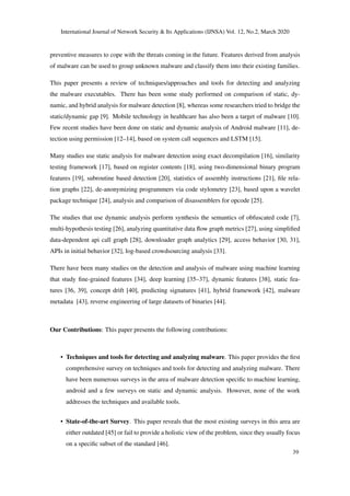International Journal of Network Security & Its Applications (IJNSA) Vol. 12, No.2, March 2020
preventive measures to cope with the threats coming in the future. Features derived from analysis
of malware can be used to group unknown malware and classify them into their existing families.
This paper presents a review of techniques/approaches and tools for detecting and analyzing
the malware executables. There has been some study performed on comparison of static, dy-
namic, and hybrid analysis for malware detection [8], whereas some researchers tried to bridge the
static/dynamic gap [9]. Mobile technology in healthcare has also been a target of malware [10].
Few recent studies have been done on static and dynamic analysis of Android malware [11], de-
tection using permission [12–14], based on system call sequences and LSTM [15].
Many studies use static analysis for malware detection using exact decompilation [16], similarity
testing framework [17], based on register contents [18], using two-dimensional binary program
features [19], subroutine based detection [20], statistics of assembly instructions [21], ﬁle rela-
tion graphs [22], de-anonymizing programmers via code stylometry [23], based upon a wavelet
package technique [24], analysis and comparison of disassemblers for opcode [25].
The studies that use dynamic analysis perform synthesis the semantics of obfuscated code [7],
multi-hypothesis testing [26], analyzing quantitative data ﬂow graph metrics [27], using simpliﬁed
data-dependent api call graph [28], downloader graph analytics [29], access behavior [30, 31],
APIs in initial behavior [32], log-based crowdsourcing analysis [33].
There have been many studies on the detection and analysis of malware using machine learning
that study ﬁne-grained features [34], deep learning [35–37], dynamic features [38], static fea-
tures [36, 39], concept drift [40], predicting signatures [41], hybrid framework [42], malware
metadata [43], reverse engineering of large datasets of binaries [44].
Our Contributions: This paper presents the following contributions:
• Techniques and tools for detecting and analyzing malware. This paper provides the ﬁrst
comprehensive survey on techniques and tools for detecting and analyzing malware. There
have been numerous surveys in the area of malware detection speciﬁc to machine learning,
android and a few surveys on static and dynamic analysis. However, none of the work
addresses the techniques and available tools.
• State-of-the-art Survey. This paper reveals that the most existing surveys in this area are
either outdated [45] or fail to provide a holistic view of the problem, since they usually focus
on a speciﬁc subset of the standard [46].
39
 