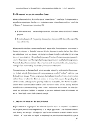 International Journal of Network Security & Its Applications (IJNSA) Vol. 12, No.2, March 2020
2.1. Viruses and worms: the contagious threat
Viruses and worms both are designed to spread without the user’s knowledge. A computer virus is
a small program written to alter the way a computer operates, without the permission or knowledge
of the user. A virus must meet two criteria [8]:
1. It must execute itself. It will often place its own code in the path of execution of another
program.
2. It must replicate itself. For example, it may replace other executable ﬁles with a copy of the
virus-infected ﬁle.
Viruses can infect desktop computers and network servers alike. Some viruses are programmed to
damage the computer by damaging programs, deleting ﬁles, or reformatting the hard disk. Others
are not designed to do any damage, but simply to replicate themselves and make their presence
known by presenting text, video, and audio messages. Even these benign viruses can create prob-
lems for the computer user. They typically take up computer memory used by legitimate programs.
As a result, they often cause erratic behavior and can result in system crashes. Also, many viruses
are bug-ridden, and these bugs may lead to system crashes and data loss.
Computer worms, on the other hand, spread across the internet by replicating itself on comput-
ers via their network. Both viruses and worms can carry a so-called “payload”, malicious code
designed to do damage. Worms are programs that replicate themselves from system to system
without the use of a host ﬁle. This is in contrast to viruses, which requires the spreading of an
infected host ﬁle. Although worms generally exist inside of other ﬁles, often Word or Excel doc-
uments, there is a difference between how worms and viruses use the host ﬁle. Usually the worm
will release a document that already has the “worm” macro inside the document. The entire doc-
ument will travel from computer to computer, so the entire document should be considered the
worm. PrettyPark is a particularly prevalent example.
2.2. Trojans and Rootkits: the masked threat
Trojans and rootkits are grouped as they both seek to conceal attacks on computers. Trojan Horses
are malignant pieces of software pretending to be benign applications. Users therefore download
them thinking they will get a useful piece of software and instead end up with a malware infected
computer. A Trojan horse, or Trojan, in computing is a generally non-self-replicating type of
41
 