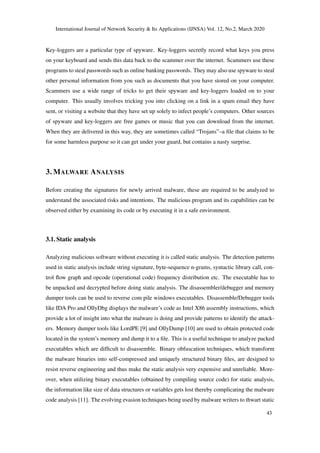 International Journal of Network Security & Its Applications (IJNSA) Vol. 12, No.2, March 2020
Key-loggers are a particular type of spyware. Key-loggers secretly record what keys you press
on your keyboard and sends this data back to the scammer over the internet. Scammers use these
programs to steal passwords such as online banking passwords. They may also use spyware to steal
other personal information from you such as documents that you have stored on your computer.
Scammers use a wide range of tricks to get their spyware and key-loggers loaded on to your
computer. This usually involves tricking you into clicking on a link in a spam email they have
sent, or visiting a website that they have set up solely to infect people’s computers. Other sources
of spyware and key-loggers are free games or music that you can download from the internet.
When they are delivered in this way, they are sometimes called “Trojans”–a ﬁle that claims to be
for some harmless purpose so it can get under your guard, but contains a nasty surprise.
3. MALWARE ANALYSIS
Before creating the signatures for newly arrived malware, these are required to be analyzed to
understand the associated risks and intentions. The malicious program and its capabilities can be
observed either by examining its code or by executing it in a safe environment.
3.1. Static analysis
Analyzing malicious software without executing it is called static analysis. The detection patterns
used in static analysis include string signature, byte-sequence n-grams, syntactic library call, con-
trol ﬂow graph and opcode (operational code) frequency distribution etc. The executable has to
be unpacked and decrypted before doing static analysis. The disassembler/debugger and memory
dumper tools can be used to reverse com pile windows executables. Disassemble/Debugger tools
like IDA Pro and OllyDbg displays the malware’s code as Intel X86 assembly instructions, which
provide a lot of insight into what the malware is doing and provide patterns to identify the attack-
ers. Memory dumper tools like LordPE [9] and OllyDump [10] are used to obtain protected code
located in the system’s memory and dump it to a ﬁle. This is a useful technique to analyze packed
executables which are difﬁcult to disassemble. Binary obfuscation techniques, which transform
the malware binaries into self-compressed and uniquely structured binary ﬁles, are designed to
resist reverse engineering and thus make the static analysis very expensive and unreliable. More-
over, when utilizing binary executables (obtained by compiling source code) for static analysis,
the information like size of data structures or variables gets lost thereby complicating the malware
code analysis [11]. The evolving evasion techniques being used by malware writers to thwart static
43
 