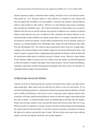 International Journal of Network Security & Its Applications (IJNSA) Vol. 12, No.2, March 2020
function parameter analysis, information ﬂow tracking, instruction traces and autostart extensi-
bility points etc. [11]. Dynamic analysis is more effective as compared to static analysis and
does not require the executable to be disassembled. It discloses the malware’s natural behavior
which is more resilient to static analysis. However, it is time intensive and resource consuming,
thus elevating the scalability issues. The virtual environment in which malware are executed is
different from the real one and the malware may perform in different ways resulting in artiﬁcial
behavior rather than the exact one. In addition to this, sometimes the malware behavior is trig-
gered only under certain conditions (on speciﬁc system date or via a speciﬁc command) and can’t
be detected in virtual environment. Several online automated tools exist for dynamic analysis of
malware, e.g. Norman Sandbox [19], CWSandbox [20], Anubis [21] and TTAnalyzer [22], Ether
[23] and ThreatExpert [24]. The analysis reports generated by these tools give in-depth under-
standing of the malware behavior and valuable insight into the actions performed by them. The
analysis system is required to have an appropriate representation for malware, which are then used
for classiﬁcation either based on similarity measure or feature vectors. However a large number
of new malware samples arriving at anti-virus vendors every day requires an automated approach
to limit the number of samples that require close human analysis. Several Artiﬁcial Intelligence
techniques, particularly machine-learning based techniques have been used in the literature for
automated malware analysis and classiﬁcation.
4. MALWARE ANALYSIS TOOLS
Analysts use tools for analyzing malware to protect and predict future attacks, and share knowl-
edge among them. Open source tools are often the ﬁrst choice to carry out such actions. It’s no
secret that distributing malware is a big business and the fast-growing malware epidemic will only
grow in ability and efﬁciency in the years to come. Using open source malware analysis tools,
researchers will check, identify and log different variants of malicious triggers when analyzing the
life-cycle of attack. As malware trading forums are proliferating on the dark web, the crypters,
botnets and zero-days needed to carry out powerful attacks have become easier than ever to get.
With the growth of complexity of malware variants, the jobs of understanding and benchmarking
the speciﬁc type have become harder. It’s the job of security researchers and analysts to ﬁnd out
the right tool to analyze each speciﬁc type of attack. We now present some open source malware
analysis tools that can help the researchers and security engineers.
45
 