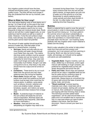 Any irrigation system should have the lines                    increased during these times. Your garden
checked and flushed yearly, or more often if water             loses moisture both from the soil and the
quality is poor. The lines will last much longer if            plant’s leaves, so large plants can pull a lot
they are protected from the sun by mulches, (see               of water out of the ground on a hot day.
below).                                                        Remember to reduce watering during
                                                               cooler periods and when days shorten in
When to Water for How Long?                                    the fall. It is often better to decrease
The most active feeding roots of most plants are in            watering time than frequency.
the top 1 to 2 feet of soil, so this area is the most
important to keep moist. Although they ultimately       Mulches
save water, drip systems need to be run more            Mulch is material that is used to cover the ground
frequently to keep soil moisture levels ideal. Roots    around plants in order to discourage weeds and to
need air and will die in water-logged soils, so over    keep the soil from drying out. It is most useful in
watering is bad for plants as well as a waste of        the summer since it cuts down substantially on
water. However, if only the soil surface is kept        water use. Some mulches can make it difficult for
moist, roots will stay very shallow, dry out quickly    water from sprinklers or a hand-held hose to
and the plant cannot reach full potential.              percolate down into the soil – but mulching works
                                                        perfectly with drip irrigation when mulch material is
The amount of water applied should equal the            added over the tubing.
amount of water lost. How fast water is lost
depends on several factors, including:                  Mulch is also valuable in the winter to help protect
   • Soil type: Sandy and silty soils dry out           roots from frost and soil from erosion and
      more quickly and water moves through              compaction, but it can prevent soil from warming in
      much faster than clay soils. This means           the spring. Mulch can also be home to slugs,
      drip lines and/or emitters must be spaced         snails, and earwigs, so it should not be applied
      more closely and can be turned on more            until plants are well established.
      frequently for short times. Clay soils hold
      water much longer and water will spread            •   Vegetable Beds: Organic mulches, such as
      horizontally much farther, though it can take          straw, alfalfa hay or old leaves, and/or aged
      a long time to do so. Drip lines in clay soils         manure with bedding or rough compost, are
      should have low output and be turned on                preferred for vegetable beds as they will
      longer.                                                slowly decompose and enrich the soil.
   • Containers: These tend to dry out much              •   Paths and Trees: Wood chips and sawdust
      faster than the ground and may need                    should not be used in vegetable beds but are
      watering every day during hot weather.                 fine for paths and for covering a layer of
   • Plant needs change with age: Young                      compost around fruit trees and other
      plants have small root systems so the soil             perennials. Always leave an unmulched ring
      surface must be kept more moist than for               of space right around the base of perennial
      mature plants. In addition, some plants                plants, trees, and shrubs.
      such as lettuce, broccoli, radishes and            •   "Sheet mulching" involves layering
      onions are shallow rooted, whereas                     materials over a lawn, moist bare soil or
      tomatoes, squash, and melons can grow                  mowed annual weeds, starting with compost
      deep roots and draw moisture from a large              or manure, then cardboard or newspapers,
      area.                                                  and topping with tree trimming chips or straw.
   • Mulch: A protective layer of material on                This technique provides added weed
      the soil surface will shade the soil and               suppression, can be used around trees or in
      reduce evaporation. Mulched areas will                 paths and is an excellent way to improve the
      need watering less frequently. (See below              soil in a new area where you want to plant
      for more information.)                                 edibles in the future. See the iGrow
   • Weather: Heat and wind are very                         document, "How to convert your lawn to a
      dehydrating so irrigation may need to be               garden".

 www.igrowsonoma.org
                                                                                                        2
                   By: Suzanne Doyle, Robert Kourik and Wendy Krupnick, 2009
 