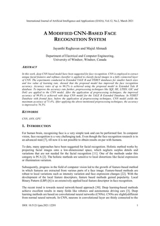 International Journal of Artificial Intelligence and Applications (IJAIA), Vol.12, No.2, March 2021
DOI: 10.5121/ijaia.2021.12201 1
A MODIFIED CNN-BASED FACE
RECOGNITION SYSTEM
Jayanthi Raghavan and Majid Ahmadi
Department of Electrical and Computer Engineering,
University of Windsor, Windsor, Canada
ABSTRACT
In this work, deep CNN based model have been suggested for face recognition. CNN is employed to extract
unique facial features and softmax classifier is applied to classify facial images in a fully connected layer
of CNN. The experiments conducted in Extended YALE B and FERET databases for smaller batch sizes
and low value of learning rate, showed that the proposed model has improved the face recognition
accuracy. Accuracy rates of up to 96.2% is achieved using the proposed model in Extended Yale B
database. To improve the accuracy rate further, preprocessing techniques like SQI, HE, LTISN, GIC and
DoG are applied to the CNN model. After the application of preprocessing techniques, the improved
accuracy of 99.8% is achieved with deep CNN model for the YALE B Extended Database. In FERET
Database with frontal face, before the application of preprocessing techniques, CNN model yields the
maximum accuracy of 71.4%. After applying the above-mentioned preprocessing techniques, the accuracy
is improved to 76.3%
KEYWORDS
CNN, ANN, GPU
1. INTRODUCTION
For human brain, recognizing face is a very simple task and can be performed fast. In computer
vision, face recognition is a very challenging task. Even though the face recognition research is in
an advanced state [7], till now it is not possible to obtain results on par with humans.
To date, many approaches have been suggested for facial recognition. Holistic method works by
projecting facial images onto a low-dimensional space, which neglects surplus details and
variations that are not needed for the facial recognition [11]. One of the methods under this
category is PCA [2]. The holistic methods are sensitive to local distortions like facial expression
or illumination variation.
Subsequently, progress in the field of computer vision led to the growth of feature-based method
in which features are extracted from various parts of a face image. Feature-based methods are
robust to local variations such as intensity variation and face expression changes [22]. With the
development of the local feature descriptors, feature based methods gained popularity. Local
Binary Pattern (LBP) [6] is an extensively applied local feature descriptor in face recognition.
The recent trend is towards neural network-based approach [30]. Deep learning-based methods
achieve excellent results in many fields like robotics and autonomous driving cars [3]. Deep
learning methods are based on convolutional neural networks (CNNs). CNNs are slightlydifferent
from normal neural network. In CNN, neurons in convolutional layer are thinly connected to the
 