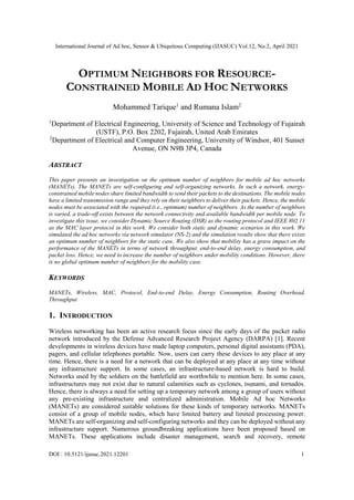 International Journal of Ad hoc, Sensor & Ubiquitous Computing (IJASUC) Vol.12, No.2, April 2021
DOI : 10.5121/ijasuc.2021.12201 1
OPTIMUM NEIGHBORS FOR RESOURCE-
CONSTRAINED MOBILE AD HOC NETWORKS
Mohammed Tarique1
and Rumana Islam2
1
Department of Electrical Engineering, University of Science and Technology of Fujairah
(USTF), P.O. Box 2202, Fujairah, United Arab Emirates
2
Department of Electrical and Computer Engineering, University of Windsor, 401 Sunset
Avenue, ON N9B 3P4, Canada
ABSTRACT
This paper presents an investigation on the optimum number of neighbors for mobile ad hoc networks
(MANETs). The MANETs are self-configuring and self-organizing networks. In such a network, energy-
constrained mobile nodes share limited bandwidth to send their packets to the destinations. The mobile nodes
have a limited transmission range and they rely on their neighbors to deliver their packets. Hence, the mobile
nodes must be associated with the required (i.e., optimum) number of neighbors. As the number of neighbors
is varied, a trade-off exists between the network connectivity and available bandwidth per mobile node. To
investigate this issue, we consider Dynamic Source Routing (DSR) as the routing protocol and IEEE 802.11
as the MAC layer protocol in this work. We consider both static and dynamic scenarios in this work. We
simulated the ad hoc networks via network simulator (NS-2) and the simulation results show that there exists
an optimum number of neighbors for the static case. We also show that mobility has a grave impact on the
performance of the MANETs in terms of network throughput, end-to-end delay, energy consumption, and
packet loss. Hence, we need to increase the number of neighbors under mobility conditions. However, there
is no global optimum number of neighbors for the mobility case.
KEYWORDS
MANETs, Wireless, MAC, Protocol, End-to-end Delay, Energy Consumption, Routing Overhead,
Throughput
1. INTRODUCTION
Wireless networking has been an active research focus since the early days of the packet radio
network introduced by the Defense Advanced Research Project Agency (DARPA) [1]. Recent
developments in wireless devices have made laptop computers, personal digital assistants (PDA),
pagers, and cellular telephones portable. Now, users can carry these devices to any place at any
time. Hence, there is a need for a network that can be deployed at any place at any time without
any infrastructure support. In some cases, an infrastructure-based network is hard to build.
Networks used by the soldiers on the battlefield are worthwhile to mention here. In some cases,
infrastructures may not exist due to natural calamities such as cyclones, tsunami, and tornados.
Hence, there is always a need for setting up a temporary network among a group of users without
any pre-existing infrastructure and centralized administration. Mobile Ad hoc Networks
(MANETs) are considered suitable solutions for these kinds of temporary networks. MANETs
consist of a group of mobile nodes, which have limited battery and limited processing power.
MANETs are self-organizing and self-configuring networks and they can be deployed without any
infrastructure support. Numerous groundbreaking applications have been proposed based on
MANETs. These applications include disaster management, search and recovery, remote
 