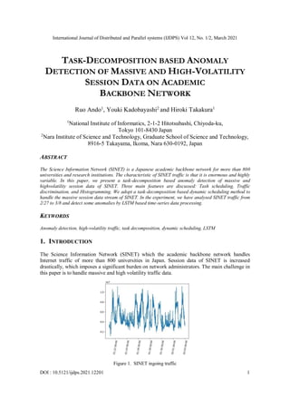 International Journal of Distributed and Parallel systems (IJDPS) Vol 12, No. 1/2, March 2021
DOI : 10.5121/ijdps.2021.12201 1
TASK-DECOMPOSITION BASED ANOMALY
DETECTION OF MASSIVE AND HIGH-VOLATILITY
SESSION DATA ON ACADEMIC
BACKBONE NETWORK
Ruo Ando1
, Youki Kadobayashi2
and Hiroki Takakura1
1
National Institute of Informatics, 2-1-2 Hitotsubashi, Chiyoda-ku,
Tokyo 101-8430 Japan
2
Nara Institute of Science and Technology, Graduate School of Science and Technology,
8916-5 Takayama, Ikoma, Nara 630-0192, Japan
ABSTRACT
The Science Information Network (SINET) is a Japanese academic backbone network for more than 800
universities and research institutions. The characteristic of SINET traffic is that it is enormous and highly
variable. In this paper, we present a task-decomposition based anomaly detection of massive and
highvolatility session data of SINET. Three main features are discussed: Tash scheduling, Traffic
discrimination, and Histogramming. We adopt a task-decomposition based dynamic scheduling method to
handle the massive session data stream of SINET. In the experiment, we have analysed SINET traffic from
2/27 to 3/8 and detect some anomalies by LSTM based time-series data processing.
KEYWORDS
Anomaly detection, high-volatility traffic, task decomposition, dynamic scheduling, LSTM
1. INTRODUCTION
The Science Information Network (SINET) which the academic backbone network handles
Internet traffic of more than 800 universities in Japan. Session data of SINET is increased
drastically, which imposes a significant burden on network administrators. The main challenge in
this paper is to handle massive and high volatility traffic data.
Figure 1. SINET ingoing traffic
 