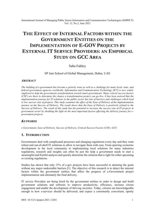 International Journal of Managing Public Sector Information and Communication Technologies (IJMPICT)
Vol. 12, No.2, June 2021
DOI: 10.5121/ijmpict.2021.12201 1
THE EFFECT OF INTERNAL FACTORS WITHIN THE
GOVERNMENT ENTITIES ON THE
IMPLEMENTATION OF E-GOV PROJECTS BY
EXTERNAL IT SERVICE PROVIDERS: AN EMPIRICAL
STUDY ON GCC AREA
Saba Fakhry
SP Jain School of Global Management, Dubai, UAE
ABSTRACT
The building of e-government has become a priority issue as well as a challenge for many local, state, and
federal government agencies worldwide. Information and Communication Technology (ICT) is now widely
employed to help the governments transformation toward smart governments. Many critical success factors
(CSF) are there to determine the chance a transformation project can go-live. It has been noticed that the
implementation journey for IT solutions in the public sector has lots of barriers and challenges which lead
to low success rate of projects. This study examines the effect of the Ease of Delivery of the implementation
journey on the Success of Delivery. The result shows that the Ease of Delivery is positively related to the
Success of Delivery. The result of this study has the potential to increase the success rate of IT projects in
government sector by shedding the light on the most important factors affecting the delivery journey for e-
government projects.
KEYWORDS
e-Government, Ease of Delivery, Success of Delivery, Critical Success Factors (CSF), GCC
1. INTRODUCTION
Governments deal with complicated processes and changing regulations every day and they want
robust and out-of-shelf IT solutions to allow to navigate them with ease. From spurring economic
development in the local community to implementing local solutions for many industries
regulations, research and insights can often be just the help a government needs to start a
meaningful and fruitful analysis and quickly determine the solution that is right for either upcoming
or existing regulations.
Studies has shown that only 15% of e-gov projects have been successful in attaining the goals
without any major undesirable barriers [1]. The objective of this research is to detect the internal
factors within the government entities that affect the progress of e-Government project
implementation and ultimately the final delivery.
IT service Providers are being hired by the government entities in order to design and build
government solutions and software to improve productivity, efficiency, increase citizen
engagement and enable the development of thriving societies. Today, citizens are knowledgeable
enough to how e-services should be delivered, and expect a consistently convenient, openly
 