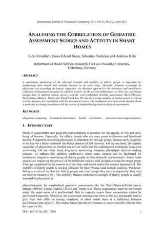 International Journal of Ubiquitous Computing (IJU), Vol.12, No.1/2, April 2021
DOI : 10.5121/iju.2021.12201 1
ANALYSING THE CORRELATION OF GERIATRIC
ASSESSMENT SCORES AND ACTIVITY IN SMART
HOMES
Björn Friedrich, Enno-Edzard Steen, Sebastian Fudickar and Andreas Hein
Department of Health Services Research, Carl von Ossietzky University,
Oldenburg, Germany
ABSTRACT
A continuous monitoring of the physical strength and mobility of elderly people is important for
maintaining their health and treating diseases at an early stage. However, frequent screenings by
physicians are exceeding the logistic capacities. An alternate approach is the automatic and unobtrusive
collection of functional measures by ambient sensors. In the current publication, we show the correlation
among data of ambient motion sensors and the well-established mobility assessments Short-Physical-
Performance-Battery, Tinetti and Timed Up & Go. We use the average number of motion sensor events as
activity measure for correlation with the assessment scores. The evaluation on a real-world dataset shows
a moderate to strong correlation with the scores of standardised geriatrics physical assessments.
KEYWORDS
ubiquitous computing, biomedical informatics, health, correlation, piecewise linear approximation
1. INTRODUCTION
Being in good health and good physical condition is essential for the quality of life and well-
being of humans. Especially, for elderly people who are more prone to diseases and functional
decline. Frequently consulting physicians is important for this age group, because early diagnosis
is the key for a better treatment and better chances of full recovery. On the one hand, the logistic
capacities of physicians are limited and are not sufficient for sophisticated continuous long-term
monitoring. On the other hand, long-term monitoring enhances physician's decision-making
process. To address this problem unobtrusive smart home sensors can be facilitated for
continuous long-term monitoring of elderly people in their domestic environments. Smart home
sensors are respecting the privacy of the inhabitant and are well accepted among the target group.
They get acquainted to the sensors in a few days and do not notice the sensors anymore [1]. The
mobility of elderly people is one key indicator for their physical and mental condition. Moreover,
falling is a critical incident for elderly people and even though they recover physically, they may
not recover mentally [2-5]. The mobility, balance and muscle-strength of elderly people is usually
assessed by physicians or
physiotherapists by standardised geriatrics assessments like the Short-Physical-Performance-
Battery (SPPB), Timed Up&Go (TUG) and Tinetti test. Those assessments must be performed
under the supervision of a professional. Due to capacity issues those assessments cannot be
performed frequently. Moreover, the assessment measures the form of the day and people tend to
give their best effort in testing situations, in other words there is a difference between
performance and capacity. The studies found that the performance is more clinically relevant than
the capacity [6].
 