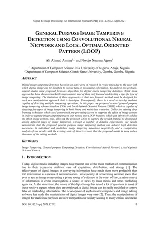 Signal & Image Processing: An International Journal (SIPIJ) Vol.12, No.2, April 2021
DOI: 10.5122/sipij.2021.12202 13
GENERAL PURPOSE IMAGE TAMPERING
DETECTION USING CONVOLUTIONAL NEURAL
NETWORK AND LOCAL OPTIMAL ORIENTED
PATTERN (LOOP)
Ali Ahmad Aminu1, 2
and Nwojo Nnanna Agwu1
1
Department of Computer Science, Nile University of Nigeria, Abuja, Nigeria
2
Department of Computer Science, Gombe State University, Gombe, Gombe, Nigeria
ABSTRACT
Digital image tampering detection has been an active area of research in recent times due to the ease with
which digital image can be modified to convey false or misleading information. To address this problem,
several studies have proposed forensics algorithms for digital image tampering detection. While these
approaches have shown remarkable improvement, most of them only focused on detecting a specific type of
image tampering. The limitation of these approaches is that new forensic method must be designed for
each new manipulation approach that is developed. Consequently, there is a need to develop methods
capable of detecting multiple tampering operations. In this paper, we proposed a novel general purpose
image tampering scheme based on CNNs and Local Optimal Oriented Pattern (LOOP) which is capable of
detecting five types of image tampering in both binary and multiclass scenarios. Unlike the existing deep
learning techniques which used constrained pre-processing layers to suppress the effect of image content
in order to capture image tampering traces, our method uses LOOP features, which can effectively subdue
the effect image content, thus, allowing the proposed CNNs to capture the needed features to distinguish
among different types of image tampering. Through a number of detailed experiments, our results
demonstrate that the proposed general purpose image tampering method can achieve high detection
accuracies in individual and multiclass image tampering detections respectively and a comparative
analysis of our results with the existing state of the arts reveals that the proposed model is more robust
than most of the exiting methods.
KEYWORDS
Image Tampering, General purpose Tampering Detection, Convolutional Neural Network, Local Optimal
Oriented Pattern
1. INTRODUCTION
Today, digital media including images have become one of the main medium of communication
due to their expressive abilities, ease of acquisition, distribution, and storage [1]. The
effectiveness of digital images in conveying information have made them more preferable than
text information as a means of communication. Consequently, it is becoming common more than
ever to see an image representing a prime source of evidence in the court of law, a prime source
of information in crime investigation, a source of news by mass media and news publishing
agencies. At the same time, the nature of the digital image has raised a lot of questions in most of
these positive aspects where they are employed. A digital image can be easily modified to convey
false or misleading information. The development of sophisticated computers and image editing
software has made the manipulation of digital images very easy [2]. Thus, the manipulations of
images for malicious purposes are now rampant in our society leading to many ethical and moral
 