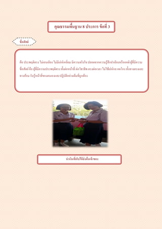 คุณธรรมพื้นฐาน 8 ประการ ข้อที่ 3
ซื่อสัตย์
คือ ประพฤติตรง ไม่เอนเอียง ไม่มีเล่ห์เหลี่ยม มีความจริงใจ ปลอดจากความรู้สึกลาเอียงหรืออคติผู้ที่มีความ
ซื่อสัตย์คือ ผู้ที่มีความประพฤติตรง ทั้งต่อหน้าที่ ต่อวิชาชีพ ตรงต่อเวลา ไม่ใช้เล่ห์กล คดโกง ทั้งทางตรงและ
ทางอ้อม รับรู้หน้าที่ของตนเองและปฏิบัติอย่างเต็มที่ถูกต้อง
นาเงินที่เก็บได้ส่งคืนเจ้าของ
 