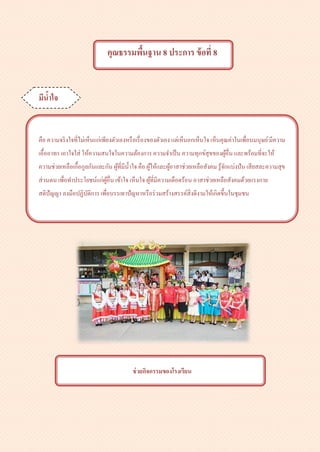 คุณธรรมพื้นฐาน 8 ประการ ข้อที่ 8
มีน้าใจ
คือ ความจริงใจที่ไม่เห็นแก่เพียงตัวเองหรือเรื่องของตัวเอง แต่เห็นอกเห็นใจ เห็นคุณค่าในเพื่อนมนุษย์มีความ
เอื้ออาทร เอาใจใส่ ให้ความสนใจในความต้องการ ความจาเป็น ความทุกข์สุขของผู้อื่น และพร้อมที่จะให้
ความช่วยเหลือเกื้อกูลกันและกัน ผู้ที่มีน้าใจ คือ ผู้ให้และผู้อาสาช่วยเหลือสังคม รู้จักแบ่งปัน เสียสละความสุข
ส่วนตน เพื่อทาประโยชน์แก่ผู้อื่น เข้าใจ เห็นใจ ผู้ที่มีความเดือดร้อน อาสาช่วยเหลือสังคมด้วยแรงกาย
สติปัญญา ลงมือปฏิบัติการ เพื่อบรรเทาปัญหาหรือร่วมสร้างสรรค์สิ่งดีงามให้เกิดขึ้นในชุมชน
ช่วยกิจกรรมของโรงเรียน
 