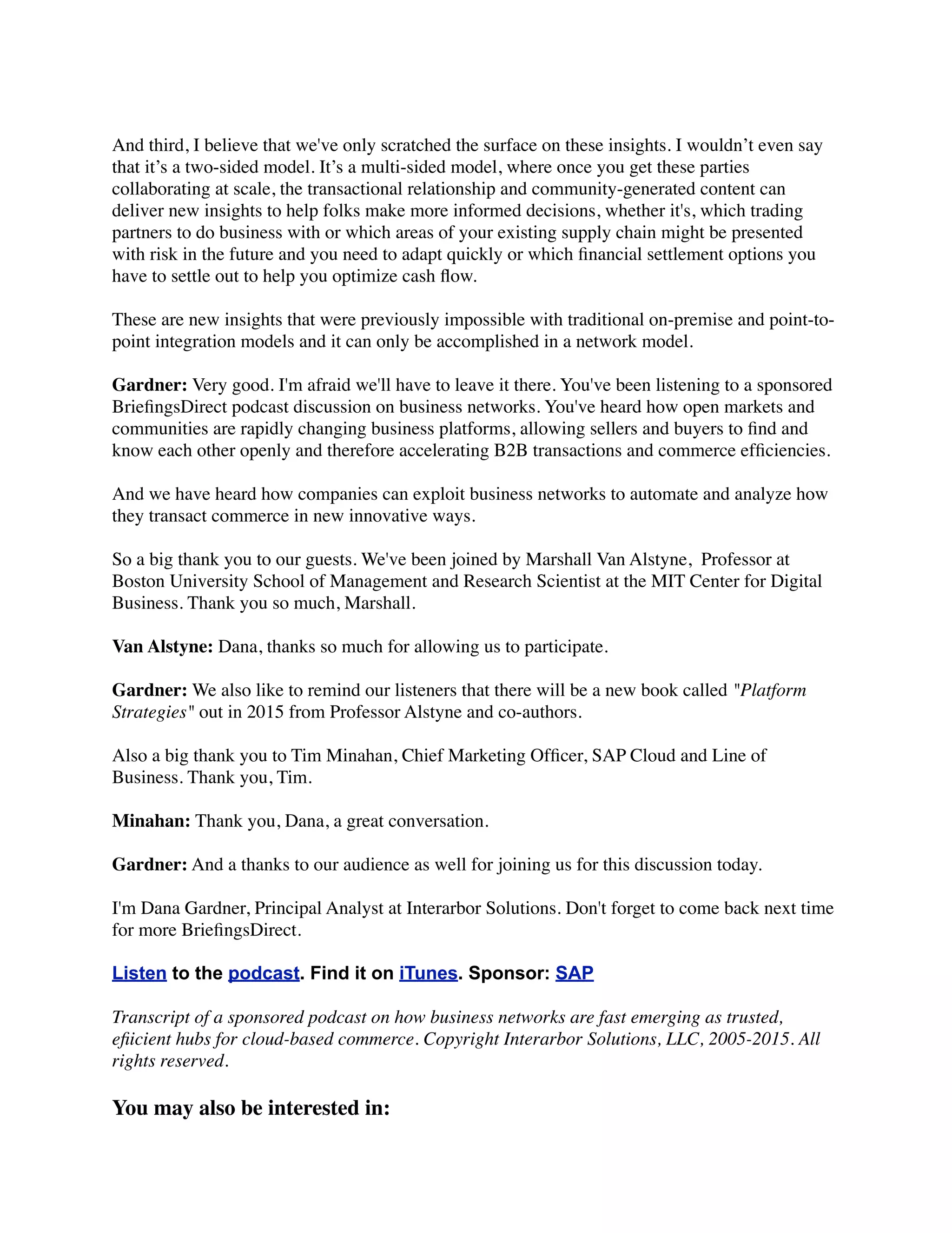 And third, I believe that we've only scratched the surface on these insights. I wouldn’t even say
that it’s a two-sided model. It’s a multi-sided model, where once you get these parties
collaborating at scale, the transactional relationship and community-generated content can
deliver new insights to help folks make more informed decisions, whether it's, which trading
partners to do business with or which areas of your existing supply chain might be presented
with risk in the future and you need to adapt quickly or which ﬁnancial settlement options you
have to settle out to help you optimize cash ﬂow.
These are new insights that were previously impossible with traditional on-premise and point-to-
point integration models and it can only be accomplished in a network model.
Gardner: Very good. I'm afraid we'll have to leave it there. You've been listening to a sponsored
BrieﬁngsDirect podcast discussion on business networks. You've heard how open markets and
communities are rapidly changing business platforms, allowing sellers and buyers to ﬁnd and
know each other openly and therefore accelerating B2B transactions and commerce efﬁciencies.
And we have heard how companies can exploit business networks to automate and analyze how
they transact commerce in new innovative ways.
So a big thank you to our guests. We've been joined by Marshall Van Alstyne,  Professor at
Boston University School of Management and Research Scientist at the MIT Center for Digital
Business. Thank you so much, Marshall.
Van Alstyne: Dana, thanks so much for allowing us to participate.
Gardner: We also like to remind our listeners that there will be a new book called "Platform
Strategies" out in 2015 from Professor Alstyne and co-authors. 
 
Also a big thank you to Tim Minahan, Chief Marketing Ofﬁcer, SAP Cloud and Line of
Business. Thank you, Tim.
Minahan: Thank you, Dana, a great conversation.
Gardner: And a thanks to our audience as well for joining us for this discussion today.
I'm Dana Gardner, Principal Analyst at Interarbor Solutions. Don't forget to come back next time
for more BrieﬁngsDirect.
Listen to the podcast. Find it on iTunes. Sponsor: SAP
Transcript of a sponsored podcast on how business networks are fast emerging as trusted,
eﬁicient hubs for cloud-based commerce. Copyright Interarbor Solutions, LLC, 2005-2015. All
rights reserved.
You may also be interested in:
 