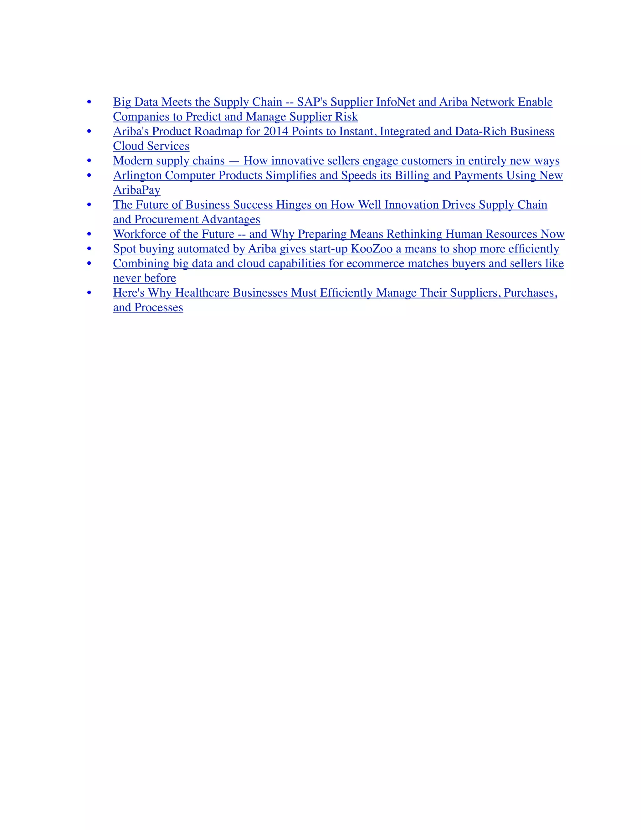 •	

 Big Data Meets the Supply Chain -- SAP's Supplier InfoNet and Ariba Network Enable
Companies to Predict and Manage Supplier Risk
	

 •	

 Ariba's Product Roadmap for 2014 Points to Instant, Integrated and Data-Rich Business
Cloud Services
	

 •	

 Modern supply chains — How innovative sellers engage customers in entirely new ways
	

 •	

 Arlington Computer Products Simpliﬁes and Speeds its Billing and Payments Using New
AribaPay
	

 •	

 The Future of Business Success Hinges on How Well Innovation Drives Supply Chain
and Procurement Advantages
	

 •	

 Workforce of the Future -- and Why Preparing Means Rethinking Human Resources Now
	

 •	

 Spot buying automated by Ariba gives start-up KooZoo a means to shop more efﬁciently
	

 •	

 Combining big data and cloud capabilities for ecommerce matches buyers and sellers like
never before
	

 •	

 Here's Why Healthcare Businesses Must Efﬁciently Manage Their Suppliers, Purchases,
and Processes
 