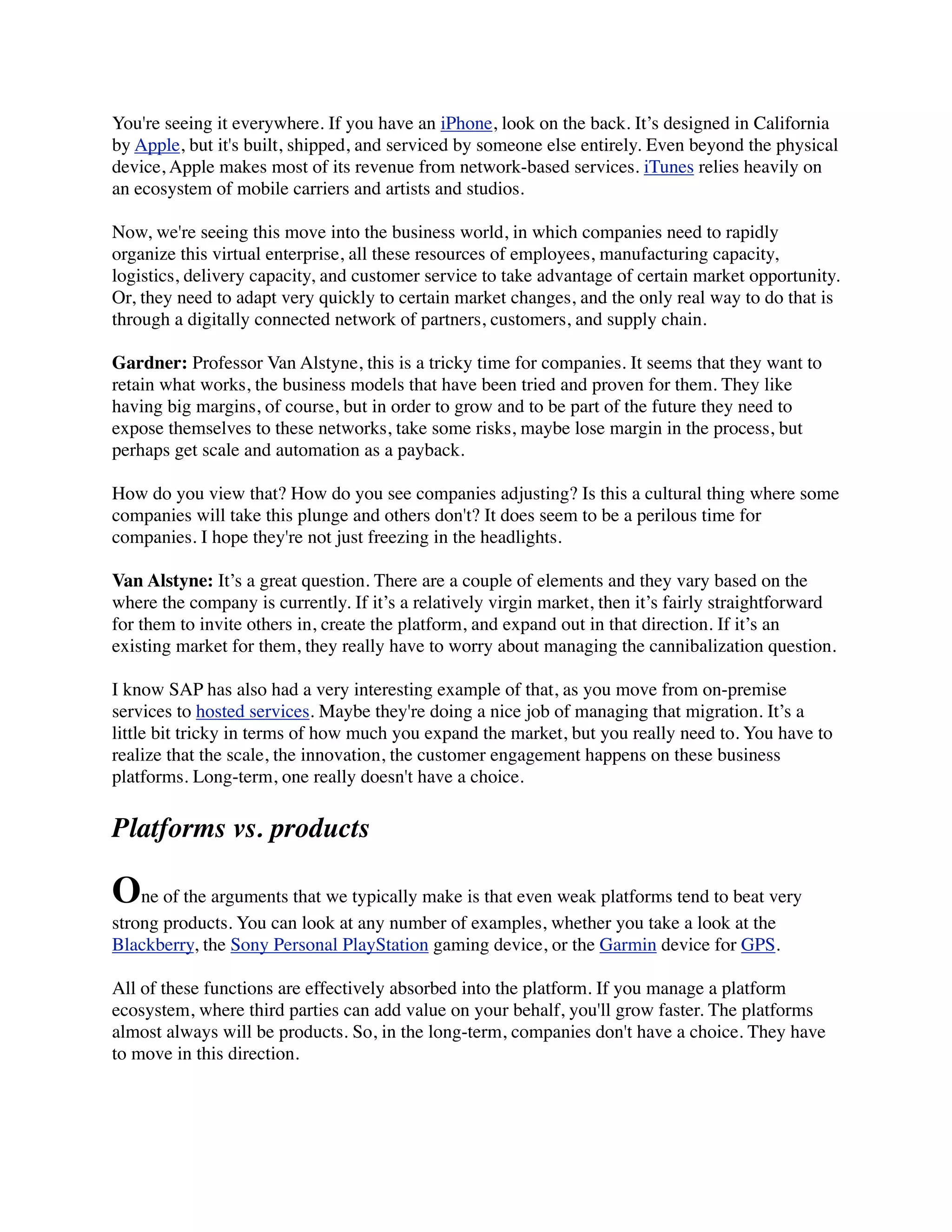 You're seeing it everywhere. If you have an iPhone, look on the back. It’s designed in California
by Apple, but it's built, shipped, and serviced by someone else entirely. Even beyond the physical
device, Apple makes most of its revenue from network-based services. iTunes relies heavily on
an ecosystem of mobile carriers and artists and studios.
Now, we're seeing this move into the business world, in which companies need to rapidly
organize this virtual enterprise, all these resources of employees, manufacturing capacity,
logistics, delivery capacity, and customer service to take advantage of certain market opportunity.
Or, they need to adapt very quickly to certain market changes, and the only real way to do that is
through a digitally connected network of partners, customers, and supply chain.
Gardner: Professor Van Alstyne, this is a tricky time for companies. It seems that they want to
retain what works, the business models that have been tried and proven for them. They like
having big margins, of course, but in order to grow and to be part of the future they need to
expose themselves to these networks, take some risks, maybe lose margin in the process, but
perhaps get scale and automation as a payback.
How do you view that? How do you see companies adjusting? Is this a cultural thing where some
companies will take this plunge and others don't? It does seem to be a perilous time for
companies. I hope they're not just freezing in the headlights.
Van Alstyne: It’s a great question. There are a couple of elements and they vary based on the
where the company is currently. If it’s a relatively virgin market, then it’s fairly straightforward
for them to invite others in, create the platform, and expand out in that direction. If it’s an
existing market for them, they really have to worry about managing the cannibalization question.
I know SAP has also had a very interesting example of that, as you move from on-premise
services to hosted services. Maybe they're doing a nice job of managing that migration. It’s a
little bit tricky in terms of how much you expand the market, but you really need to. You have to
realize that the scale, the innovation, the customer engagement happens on these business
platforms. Long-term, one really doesn't have a choice.
Platforms vs. products
One of the arguments that we typically make is that even weak platforms tend to beat very
strong products. You can look at any number of examples, whether you take a look at the
Blackberry, the Sony Personal PlayStation gaming device, or the Garmin device for GPS.
All of these functions are effectively absorbed into the platform. If you manage a platform
ecosystem, where third parties can add value on your behalf, you'll grow faster. The platforms
almost always will be products. So, in the long-term, companies don't have a choice. They have
to move in this direction.
 
