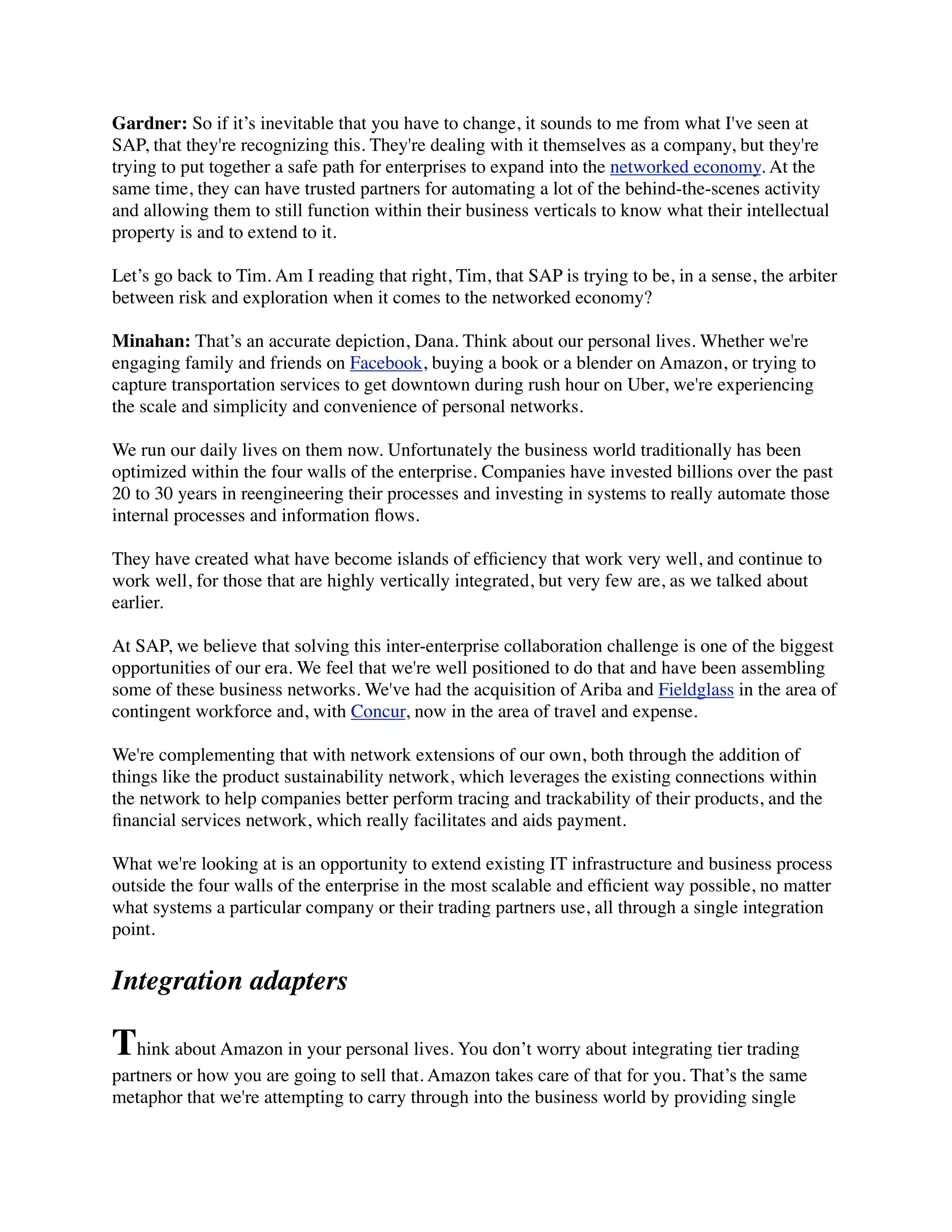Gardner: So if it’s inevitable that you have to change, it sounds to me from what I've seen at
SAP, that they're recognizing this. They're dealing with it themselves as a company, but they're
trying to put together a safe path for enterprises to expand into the networked economy. At the
same time, they can have trusted partners for automating a lot of the behind-the-scenes activity
and allowing them to still function within their business verticals to know what their intellectual
property is and to extend to it.
Let’s go back to Tim. Am I reading that right, Tim, that SAP is trying to be, in a sense, the arbiter
between risk and exploration when it comes to the networked economy?
Minahan: That’s an accurate depiction, Dana. Think about our personal lives. Whether we're
engaging family and friends on Facebook, buying a book or a blender on Amazon, or trying to
capture transportation services to get downtown during rush hour on Uber, we're experiencing
the scale and simplicity and convenience of personal networks.
We run our daily lives on them now. Unfortunately the business world traditionally has been
optimized within the four walls of the enterprise. Companies have invested billions over the past
20 to 30 years in reengineering their processes and investing in systems to really automate those
internal processes and information ﬂows.
They have created what have become islands of efﬁciency that work very well, and continue to
work well, for those that are highly vertically integrated, but very few are, as we talked about
earlier.
At SAP, we believe that solving this inter-enterprise collaboration challenge is one of the biggest
opportunities of our era. We feel that we're well positioned to do that and have been assembling
some of these business networks. We've had the acquisition of Ariba and Fieldglass in the area of
contingent workforce and, with Concur, now in the area of travel and expense.
We're complementing that with network extensions of our own, both through the addition of
things like the product sustainability network, which leverages the existing connections within
the network to help companies better perform tracing and trackability of their products, and the
ﬁnancial services network, which really facilitates and aids payment.
What we're looking at is an opportunity to extend existing IT infrastructure and business process
outside the four walls of the enterprise in the most scalable and efﬁcient way possible, no matter
what systems a particular company or their trading partners use, all through a single integration
point.
Integration adapters
Think about Amazon in your personal lives. You don’t worry about integrating tier trading
partners or how you are going to sell that. Amazon takes care of that for you. That’s the same
metaphor that we're attempting to carry through into the business world by providing single
 