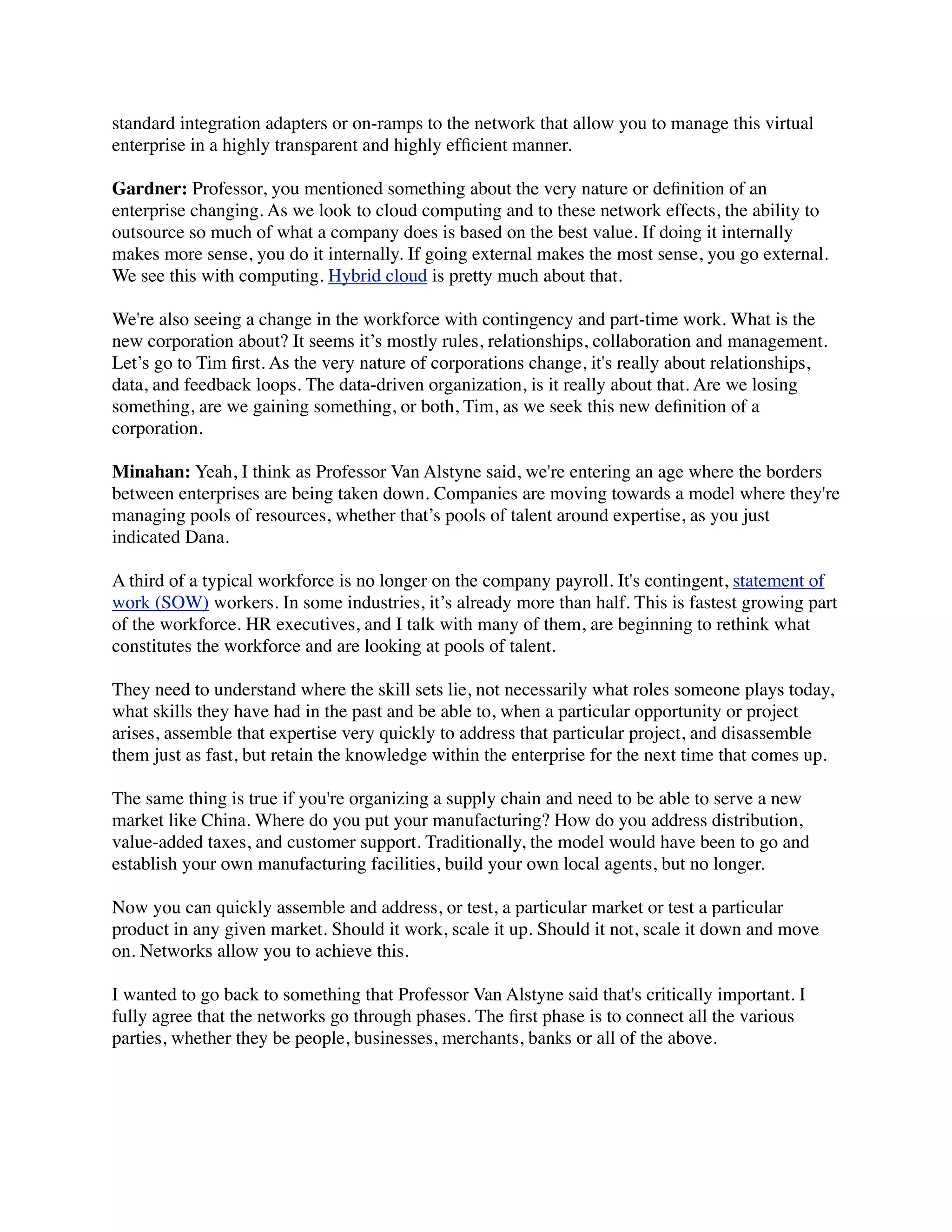 standard integration adapters or on-ramps to the network that allow you to manage this virtual
enterprise in a highly transparent and highly efﬁcient manner.
Gardner: Professor, you mentioned something about the very nature or deﬁnition of an
enterprise changing. As we look to cloud computing and to these network effects, the ability to
outsource so much of what a company does is based on the best value. If doing it internally
makes more sense, you do it internally. If going external makes the most sense, you go external.
We see this with computing. Hybrid cloud is pretty much about that.
We're also seeing a change in the workforce with contingency and part-time work. What is the
new corporation about? It seems it’s mostly rules, relationships, collaboration and management.
Let’s go to Tim ﬁrst. As the very nature of corporations change, it's really about relationships,
data, and feedback loops. The data-driven organization, is it really about that. Are we losing
something, are we gaining something, or both, Tim, as we seek this new deﬁnition of a
corporation.
Minahan: Yeah, I think as Professor Van Alstyne said, we're entering an age where the borders
between enterprises are being taken down. Companies are moving towards a model where they're
managing pools of resources, whether that’s pools of talent around expertise, as you just
indicated Dana.
A third of a typical workforce is no longer on the company payroll. It's contingent, statement of
work (SOW) workers. In some industries, it’s already more than half. This is fastest growing part
of the workforce. HR executives, and I talk with many of them, are beginning to rethink what
constitutes the workforce and are looking at pools of talent.
They need to understand where the skill sets lie, not necessarily what roles someone plays today,
what skills they have had in the past and be able to, when a particular opportunity or project
arises, assemble that expertise very quickly to address that particular project, and disassemble
them just as fast, but retain the knowledge within the enterprise for the next time that comes up.
The same thing is true if you're organizing a supply chain and need to be able to serve a new
market like China. Where do you put your manufacturing? How do you address distribution,
value-added taxes, and customer support. Traditionally, the model would have been to go and
establish your own manufacturing facilities, build your own local agents, but no longer.
Now you can quickly assemble and address, or test, a particular market or test a particular
product in any given market. Should it work, scale it up. Should it not, scale it down and move
on. Networks allow you to achieve this.
I wanted to go back to something that Professor Van Alstyne said that's critically important. I
fully agree that the networks go through phases. The ﬁrst phase is to connect all the various
parties, whether they be people, businesses, merchants, banks or all of the above.
 