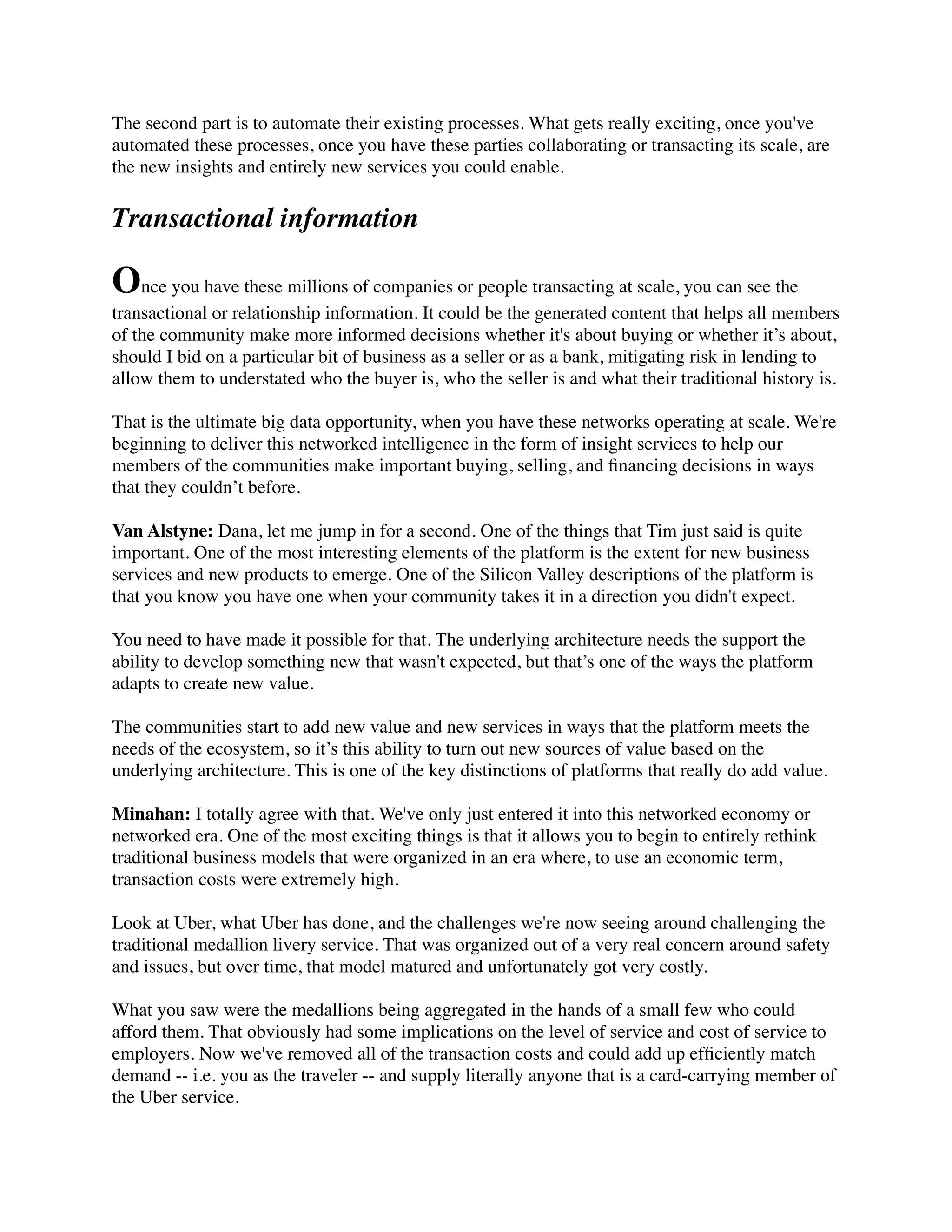 The second part is to automate their existing processes. What gets really exciting, once you've
automated these processes, once you have these parties collaborating or transacting its scale, are
the new insights and entirely new services you could enable.
Transactional information
Once you have these millions of companies or people transacting at scale, you can see the
transactional or relationship information. It could be the generated content that helps all members
of the community make more informed decisions whether it's about buying or whether it’s about,
should I bid on a particular bit of business as a seller or as a bank, mitigating risk in lending to
allow them to understated who the buyer is, who the seller is and what their traditional history is.
That is the ultimate big data opportunity, when you have these networks operating at scale. We're
beginning to deliver this networked intelligence in the form of insight services to help our
members of the communities make important buying, selling, and ﬁnancing decisions in ways
that they couldn’t before.
Van Alstyne: Dana, let me jump in for a second. One of the things that Tim just said is quite
important. One of the most interesting elements of the platform is the extent for new business
services and new products to emerge. One of the Silicon Valley descriptions of the platform is
that you know you have one when your community takes it in a direction you didn't expect.
You need to have made it possible for that. The underlying architecture needs the support the
ability to develop something new that wasn't expected, but that’s one of the ways the platform
adapts to create new value.
The communities start to add new value and new services in ways that the platform meets the
needs of the ecosystem, so it’s this ability to turn out new sources of value based on the
underlying architecture. This is one of the key distinctions of platforms that really do add value.
Minahan: I totally agree with that. We've only just entered it into this networked economy or
networked era. One of the most exciting things is that it allows you to begin to entirely rethink
traditional business models that were organized in an era where, to use an economic term,
transaction costs were extremely high.
Look at Uber, what Uber has done, and the challenges we're now seeing around challenging the
traditional medallion livery service. That was organized out of a very real concern around safety
and issues, but over time, that model matured and unfortunately got very costly.
What you saw were the medallions being aggregated in the hands of a small few who could
afford them. That obviously had some implications on the level of service and cost of service to
employers. Now we've removed all of the transaction costs and could add up efﬁciently match
demand -- i.e. you as the traveler -- and supply literally anyone that is a card-carrying member of
the Uber service.
 