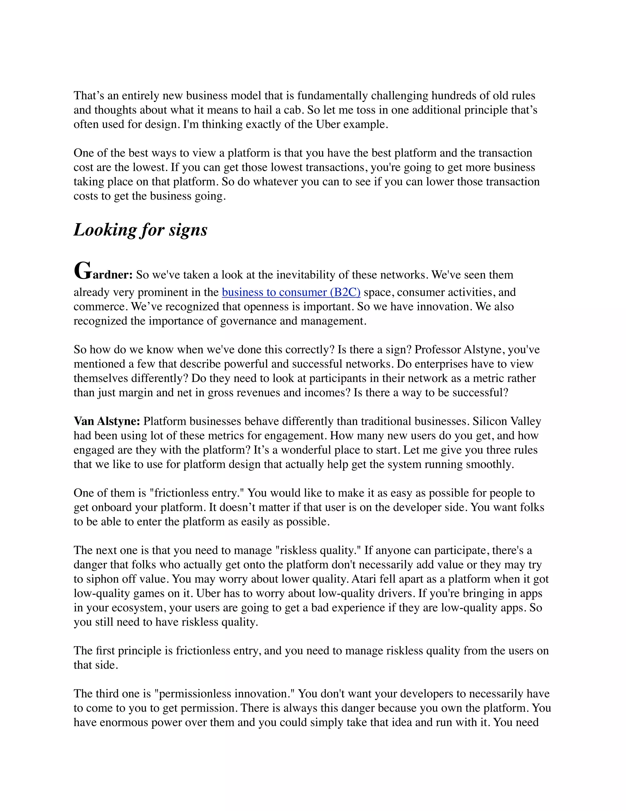 That’s an entirely new business model that is fundamentally challenging hundreds of old rules
and thoughts about what it means to hail a cab. So let me toss in one additional principle that’s
often used for design. I'm thinking exactly of the Uber example.
One of the best ways to view a platform is that you have the best platform and the transaction
cost are the lowest. If you can get those lowest transactions, you're going to get more business
taking place on that platform. So do whatever you can to see if you can lower those transaction
costs to get the business going.
Looking for signs
Gardner: So we've taken a look at the inevitability of these networks. We've seen them
already very prominent in the business to consumer (B2C) space, consumer activities, and
commerce. We’ve recognized that openness is important. So we have innovation. We also
recognized the importance of governance and management.
So how do we know when we've done this correctly? Is there a sign? Professor Alstyne, you've
mentioned a few that describe powerful and successful networks. Do enterprises have to view
themselves differently? Do they need to look at participants in their network as a metric rather
than just margin and net in gross revenues and incomes? Is there a way to be successful?
Van Alstyne: Platform businesses behave differently than traditional businesses. Silicon Valley
had been using lot of these metrics for engagement. How many new users do you get, and how
engaged are they with the platform? It’s a wonderful place to start. Let me give you three rules
that we like to use for platform design that actually help get the system running smoothly.
One of them is "frictionless entry." You would like to make it as easy as possible for people to
get onboard your platform. It doesn’t matter if that user is on the developer side. You want folks
to be able to enter the platform as easily as possible.
The next one is that you need to manage "riskless quality." If anyone can participate, there's a
danger that folks who actually get onto the platform don't necessarily add value or they may try
to siphon off value. You may worry about lower quality. Atari fell apart as a platform when it got
low-quality games on it. Uber has to worry about low-quality drivers. If you're bringing in apps
in your ecosystem, your users are going to get a bad experience if they are low-quality apps. So
you still need to have riskless quality.
The ﬁrst principle is frictionless entry, and you need to manage riskless quality from the users on
that side.
The third one is "permissionless innovation." You don't want your developers to necessarily have
to come to you to get permission. There is always this danger because you own the platform. You
have enormous power over them and you could simply take that idea and run with it. You need
 