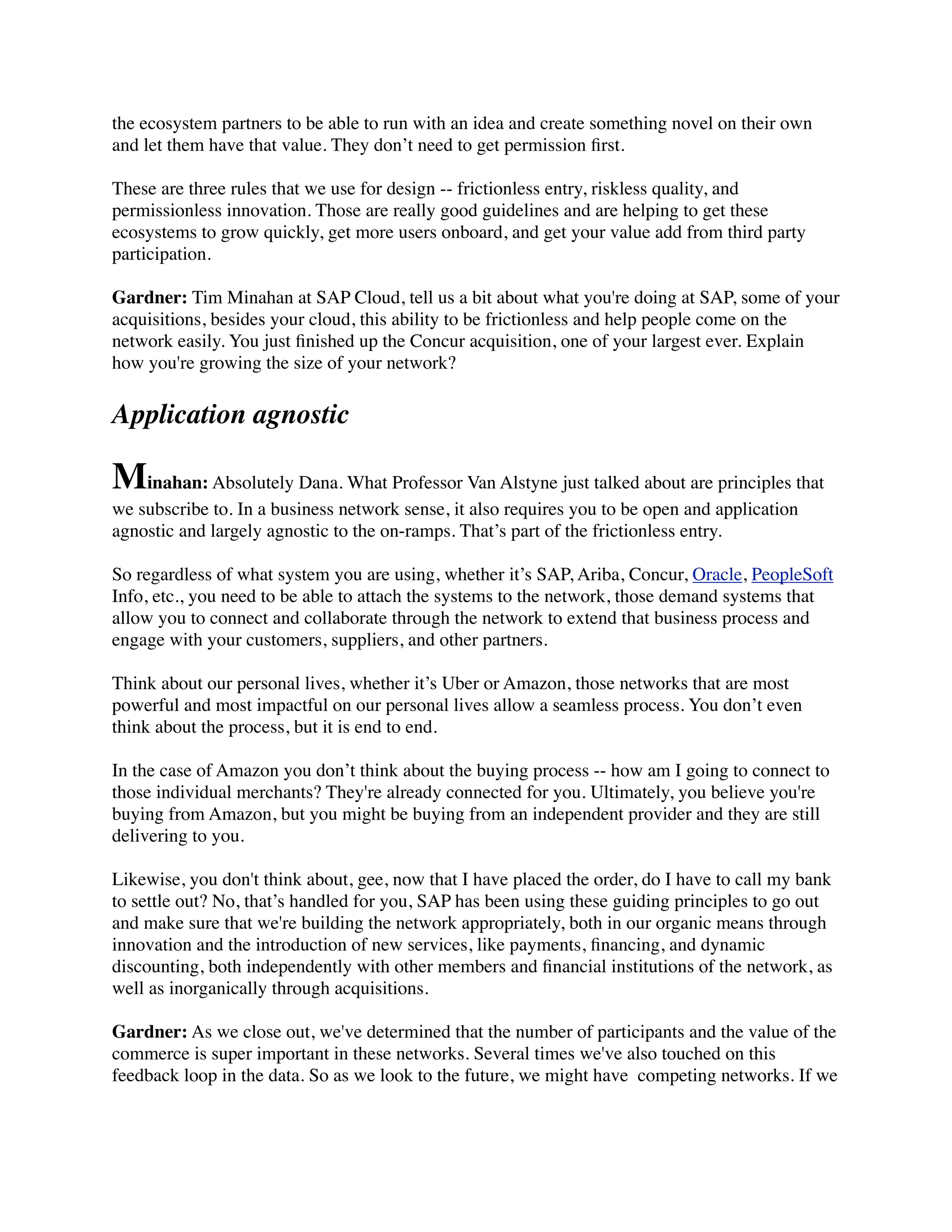 the ecosystem partners to be able to run with an idea and create something novel on their own
and let them have that value. They don’t need to get permission ﬁrst.
These are three rules that we use for design -- frictionless entry, riskless quality, and
permissionless innovation. Those are really good guidelines and are helping to get these
ecosystems to grow quickly, get more users onboard, and get your value add from third party
participation.
Gardner: Tim Minahan at SAP Cloud, tell us a bit about what you're doing at SAP, some of your
acquisitions, besides your cloud, this ability to be frictionless and help people come on the
network easily. You just ﬁnished up the Concur acquisition, one of your largest ever. Explain
how you're growing the size of your network?
Application agnostic
Minahan: Absolutely Dana. What Professor Van Alstyne just talked about are principles that
we subscribe to. In a business network sense, it also requires you to be open and application
agnostic and largely agnostic to the on-ramps. That’s part of the frictionless entry.
So regardless of what system you are using, whether it’s SAP, Ariba, Concur, Oracle, PeopleSoft
Info, etc., you need to be able to attach the systems to the network, those demand systems that
allow you to connect and collaborate through the network to extend that business process and
engage with your customers, suppliers, and other partners.
Think about our personal lives, whether it’s Uber or Amazon, those networks that are most
powerful and most impactful on our personal lives allow a seamless process. You don’t even
think about the process, but it is end to end.
In the case of Amazon you don’t think about the buying process -- how am I going to connect to
those individual merchants? They're already connected for you. Ultimately, you believe you're
buying from Amazon, but you might be buying from an independent provider and they are still
delivering to you.
Likewise, you don't think about, gee, now that I have placed the order, do I have to call my bank
to settle out? No, that’s handled for you, SAP has been using these guiding principles to go out
and make sure that we're building the network appropriately, both in our organic means through
innovation and the introduction of new services, like payments, ﬁnancing, and dynamic
discounting, both independently with other members and ﬁnancial institutions of the network, as
well as inorganically through acquisitions.
Gardner: As we close out, we've determined that the number of participants and the value of the
commerce is super important in these networks. Several times we've also touched on this
feedback loop in the data. So as we look to the future, we might have  competing networks. If we
 