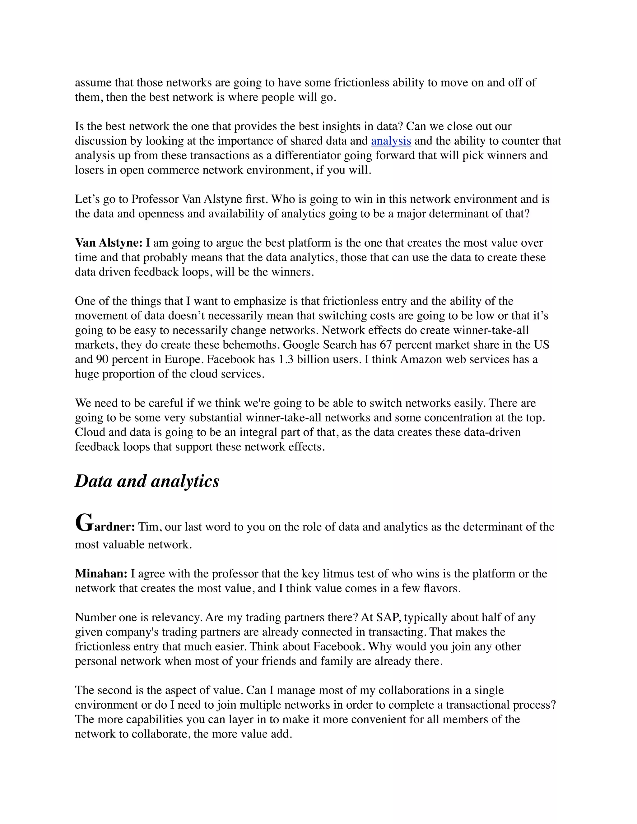 assume that those networks are going to have some frictionless ability to move on and off of
them, then the best network is where people will go.
Is the best network the one that provides the best insights in data? Can we close out our
discussion by looking at the importance of shared data and analysis and the ability to counter that
analysis up from these transactions as a differentiator going forward that will pick winners and
losers in open commerce network environment, if you will.
Let’s go to Professor Van Alstyne ﬁrst. Who is going to win in this network environment and is
the data and openness and availability of analytics going to be a major determinant of that?
Van Alstyne: I am going to argue the best platform is the one that creates the most value over
time and that probably means that the data analytics, those that can use the data to create these
data driven feedback loops, will be the winners.
One of the things that I want to emphasize is that frictionless entry and the ability of the
movement of data doesn’t necessarily mean that switching costs are going to be low or that it’s
going to be easy to necessarily change networks. Network effects do create winner-take-all
markets, they do create these behemoths. Google Search has 67 percent market share in the US
and 90 percent in Europe. Facebook has 1.3 billion users. I think Amazon web services has a
huge proportion of the cloud services.
We need to be careful if we think we're going to be able to switch networks easily. There are
going to be some very substantial winner-take-all networks and some concentration at the top.
Cloud and data is going to be an integral part of that, as the data creates these data-driven
feedback loops that support these network effects.
Data and analytics
Gardner: Tim, our last word to you on the role of data and analytics as the determinant of the
most valuable network.
Minahan: I agree with the professor that the key litmus test of who wins is the platform or the
network that creates the most value, and I think value comes in a few ﬂavors.
Number one is relevancy. Are my trading partners there? At SAP, typically about half of any
given company's trading partners are already connected in transacting. That makes the
frictionless entry that much easier. Think about Facebook. Why would you join any other
personal network when most of your friends and family are already there.
The second is the aspect of value. Can I manage most of my collaborations in a single
environment or do I need to join multiple networks in order to complete a transactional process?
The more capabilities you can layer in to make it more convenient for all members of the
network to collaborate, the more value add.
 