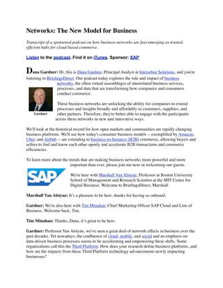 Networks: The New Model for Business
Transcript of a sponsored podcast on how business networks are fast emerging as trusted,
efﬁcient hubs for cloud-based commerce.
Listen to the podcast. Find it on iTunes. Sponsor: SAP
Dana Gardner: Hi, this is Dana Gardner, Principal Analyst at Interarbor Solutions, and you're
listening to BrieﬁngsDirect. Our podcast today explores the role and impact of business
networks, the often virtual assemblages of interrelated business services,
processes, and data that are transforming how companies and consumers
conduct commerce.
These business networks are unlocking the ability for companies to extend
processes and insights broadly and affordably to customers, suppliers, and
other partners. Therefore, they're better able to engage with the participants
across these networks in new and innovative ways.
We'll look at the historical record for how open markets and communities are rapidly changing
business platforms. We'll see how today's consumer business models -- exempliﬁed by Amazon,
Uber, and Airbnb -- are extending to business-to-business (B2B) commerce, allowing buyers and
sellers to ﬁnd and know each other openly and accelerate B2B transactions and commerce
efﬁciencies.
To learn more about the trends that are making business networks more powerful and more
important than ever, please join me now in welcoming our guests.
We're here with Marshall Van Alstyne, Professor at Boston University
School of Management and Research Scientist at the MIT Center for
Digital Business. Welcome to BrieﬁngsDirect, Marshall.
Marshall Van Alstyne: It’s a pleasure to be here, thanks for having us onboard.
Gardner: We're also here with Tim Minahan, Chief Marketing Ofﬁcer SAP Cloud and Line of
Business. Welcome back, Tim.
Tim Minahan: Thanks, Dana, it’s great to be here.
Gardner: Professor Van Alstyne, we've seen a great deal of network effects in business over the
past decades. Yet nowadays, the conﬂuence of cloud, mobile, and social and an emphasis on
data-driven business processes seems to be accelerating and empowering these shifts. Some
organizations call this the Third Platform. How does your research deﬁne business platforms, and
how are the impacts from these Third Platform technology advancements newly impacting
businesses?
Gardner
 