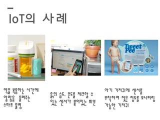 IoT의 사례 
약을 복용하는 시간에 
알람을 울려주는 
스마트 물병 
흙의 습도, 온도를 체크할 수 
있는 센서가 붙어있는 화분 
아기 기저귀에 센서를 
부착하여 젖은 정도를 모니터링 
가능한 기저귀 
