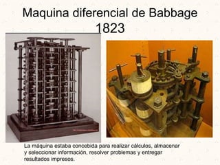 Maquina diferencial de Babbage
1823
La máquina estaba concebida para realizar cálculos, almacenar
y seleccionar información, resolver problemas y entregar
resultados impresos.
 