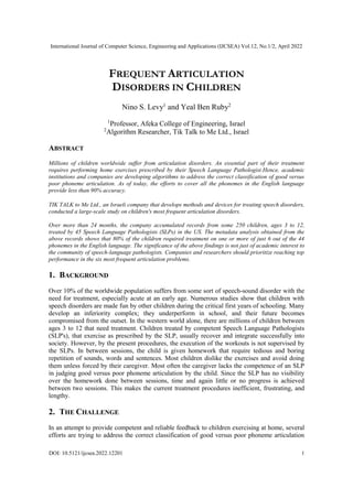 International Journal of Computer Science, Engineering and Applications (IJCSEA) Vol.12, No.1/2, April 2022
DOI: 10.5121/ijcsea.2022.12201 1
FREQUENT ARTICULATION
DISORDERS IN CHILDREN
Nino S. Levy1
and Yeal Ben Ruby2
1
Professor, Afeka College of Engineering, Israel
2
Algorithm Researcher, Tik Talk to Me Ltd., Israel
ABSTRACT
Millions of children worldwide suffer from articulation disorders. An essential part of their treatment
requires performing home exercises prescribed by their Speech Language Pathologist.Hence, academic
institutions and companies are developing algorithms to address the correct classification of good versus
poor phoneme articulation. As of today, the efforts to cover all the phonemes in the English language
provide less than 90% accuracy.
TIK TALK to Me Ltd., an Israeli company that develops methods and devices for treating speech disorders,
conducted a large-scale study on children's most frequent articulation disorders.
Over more than 24 months, the company accumulated records from some 250 children, ages 3 to 12,
treated by 45 Speech Language Pathologists (SLPs) in the US. The metadata analysis obtained from the
above records shows that 80% of the children required treatment on one or more of just 6 out of the 44
phonemes in the English language. The significance of the above findings is not just of academic interest to
the community of speech-language pathologists. Companies and researchers should prioritize reaching top
performance in the six most frequent articulation problems.
1. BACKGROUND
Over 10% of the worldwide population suffers from some sort of speech-sound disorder with the
need for treatment, especially acute at an early age. Numerous studies show that children with
speech disorders are made fun by other children during the critical first years of schooling. Many
develop an inferiority complex; they underperform in school, and their future becomes
compromised from the outset. In the western world alone, there are millions of children between
ages 3 to 12 that need treatment. Children treated by competent Speech Language Pathologists
(SLP's), that exercise as prescribed by the SLP, usually recover and integrate successfully into
society. However, by the present procedures, the execution of the workouts is not supervised by
the SLPs. In between sessions, the child is given homework that require tedious and boring
repetition of sounds, words and sentences. Most children dislike the exercises and avoid doing
them unless forced by their caregiver. Most often the caregiver lacks the competence of an SLP
in judging good versus poor phoneme articulation by the child. Since the SLP has no visibility
over the homework done between sessions, time and again little or no progress is achieved
between two sessions. This makes the current treatment procedures inefficient, frustrating, and
lengthy.
2. THE CHALLENGE
In an attempt to provide competent and reliable feedback to children exercising at home, several
efforts are trying to address the correct classification of good versus poor phoneme articulation
 
