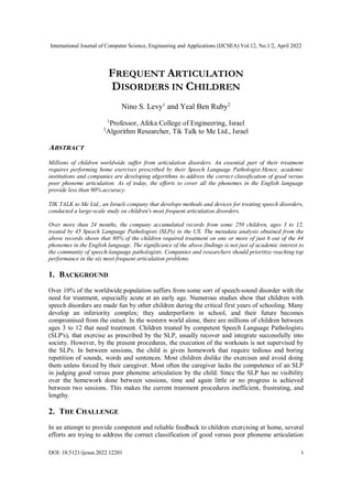 International Journal of Computer Science, Engineering and Applications (IJCSEA) Vol.12, No.1/2, April 2022
DOI: 10.5121/ijcsea.2022.12201 1
FREQUENT ARTICULATION
DISORDERS IN CHILDREN
Nino S. Levy1
and Yeal Ben Ruby2
1
Professor, Afeka College of Engineering, Israel
2
Algorithm Researcher, Tik Talk to Me Ltd., Israel
ABSTRACT
Millions of children worldwide suffer from articulation disorders. An essential part of their treatment
requires performing home exercises prescribed by their Speech Language Pathologist.Hence, academic
institutions and companies are developing algorithms to address the correct classification of good versus
poor phoneme articulation. As of today, the efforts to cover all the phonemes in the English language
provide less than 90% accuracy.
TIK TALK to Me Ltd., an Israeli company that develops methods and devices for treating speech disorders,
conducted a large-scale study on children's most frequent articulation disorders.
Over more than 24 months, the company accumulated records from some 250 children, ages 3 to 12,
treated by 45 Speech Language Pathologists (SLPs) in the US. The metadata analysis obtained from the
above records shows that 80% of the children required treatment on one or more of just 6 out of the 44
phonemes in the English language. The significance of the above findings is not just of academic interest to
the community of speech-language pathologists. Companies and researchers should prioritize reaching top
performance in the six most frequent articulation problems.
1. BACKGROUND
Over 10% of the worldwide population suffers from some sort of speech-sound disorder with the
need for treatment, especially acute at an early age. Numerous studies show that children with
speech disorders are made fun by other children during the critical first years of schooling. Many
develop an inferiority complex; they underperform in school, and their future becomes
compromised from the outset. In the western world alone, there are millions of children between
ages 3 to 12 that need treatment. Children treated by competent Speech Language Pathologists
(SLP's), that exercise as prescribed by the SLP, usually recover and integrate successfully into
society. However, by the present procedures, the execution of the workouts is not supervised by
the SLPs. In between sessions, the child is given homework that require tedious and boring
repetition of sounds, words and sentences. Most children dislike the exercises and avoid doing
them unless forced by their caregiver. Most often the caregiver lacks the competence of an SLP
in judging good versus poor phoneme articulation by the child. Since the SLP has no visibility
over the homework done between sessions, time and again little or no progress is achieved
between two sessions. This makes the current treatment procedures inefficient, frustrating, and
lengthy.
2. THE CHALLENGE
In an attempt to provide competent and reliable feedback to children exercising at home, several
efforts are trying to address the correct classification of good versus poor phoneme articulation
 