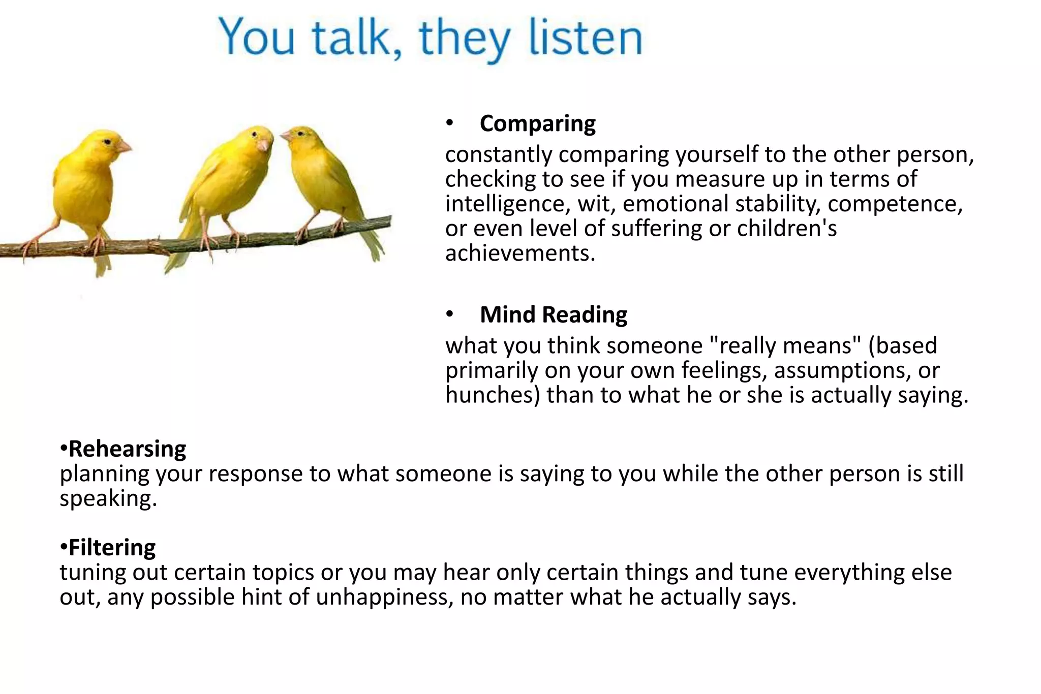 • Comparing
constantly comparing yourself to the other person,
checking to see if you measure up in terms of
intelligence, wit, emotional stability, competence,
or even level of suffering or children's
achievements.
• Mind Reading
what you think someone "really means" (based
primarily on your own feelings, assumptions, or
hunches) than to what he or she is actually saying.
•Rehearsing
planning your response to what someone is saying to you while the other person is still
speaking.

•Filtering
tuning out certain topics or you may hear only certain things and tune everything else
out, any possible hint of unhappiness, no matter what he actually says.

 