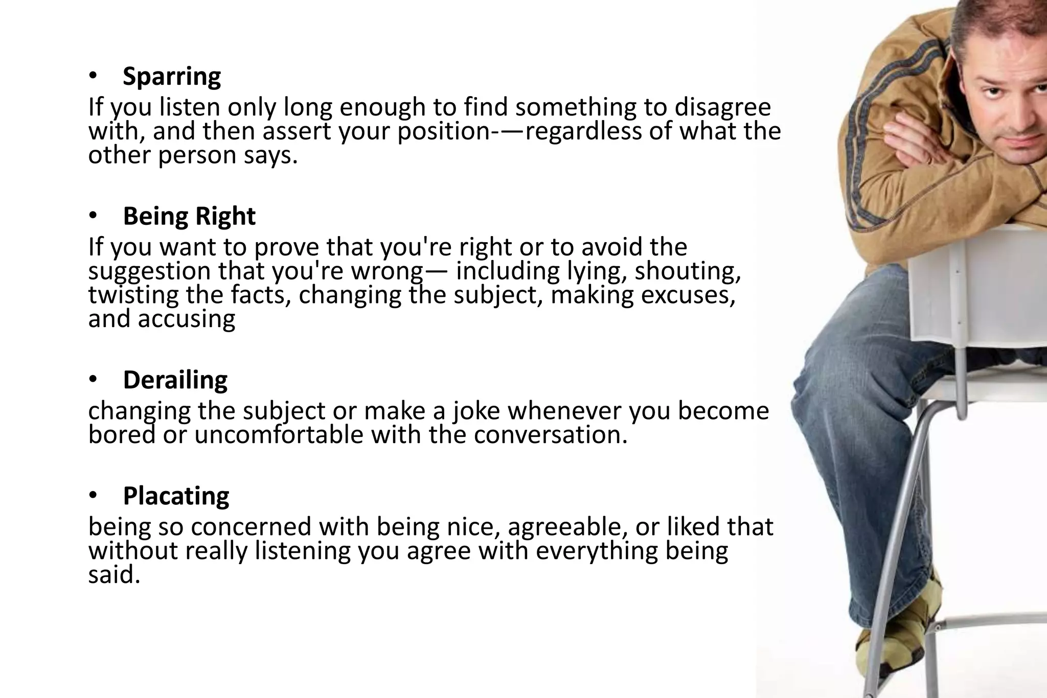 • Sparring
If you listen only long enough to find something to disagree
with, and then assert your position-—regardless of what the
other person says.
• Being Right
If you want to prove that you're right or to avoid the
suggestion that you're wrong— including lying, shouting,
twisting the facts, changing the subject, making excuses,
and accusing
• Derailing
changing the subject or make a joke whenever you become
bored or uncomfortable with the conversation.
• Placating
being so concerned with being nice, agreeable, or liked that
without really listening you agree with everything being
said.

 