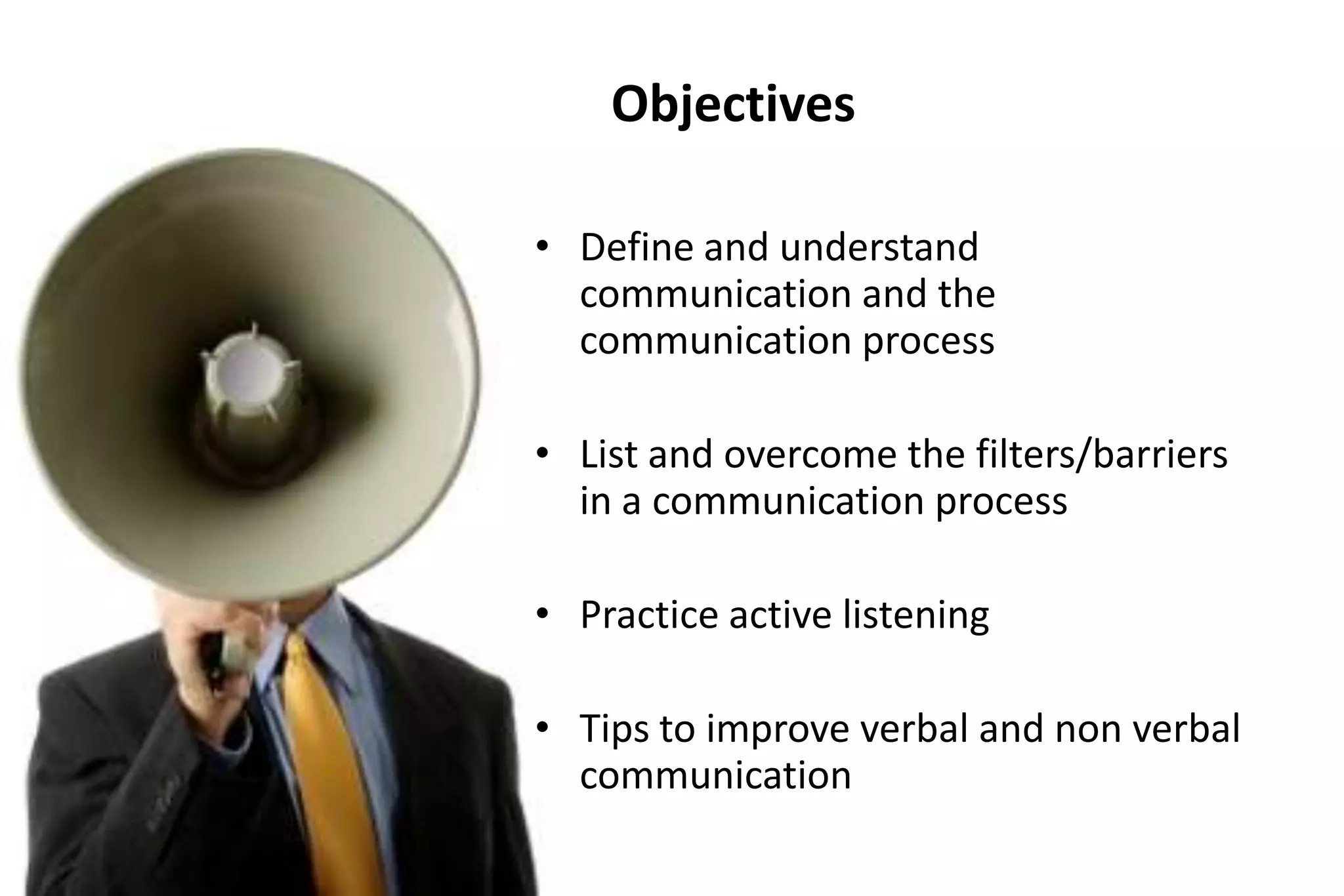 Objectives
• Define and understand
communication and the
communication process
• List and overcome the filters/barriers
in a communication process
• Practice active listening

• Tips to improve verbal and non verbal
communication

 
