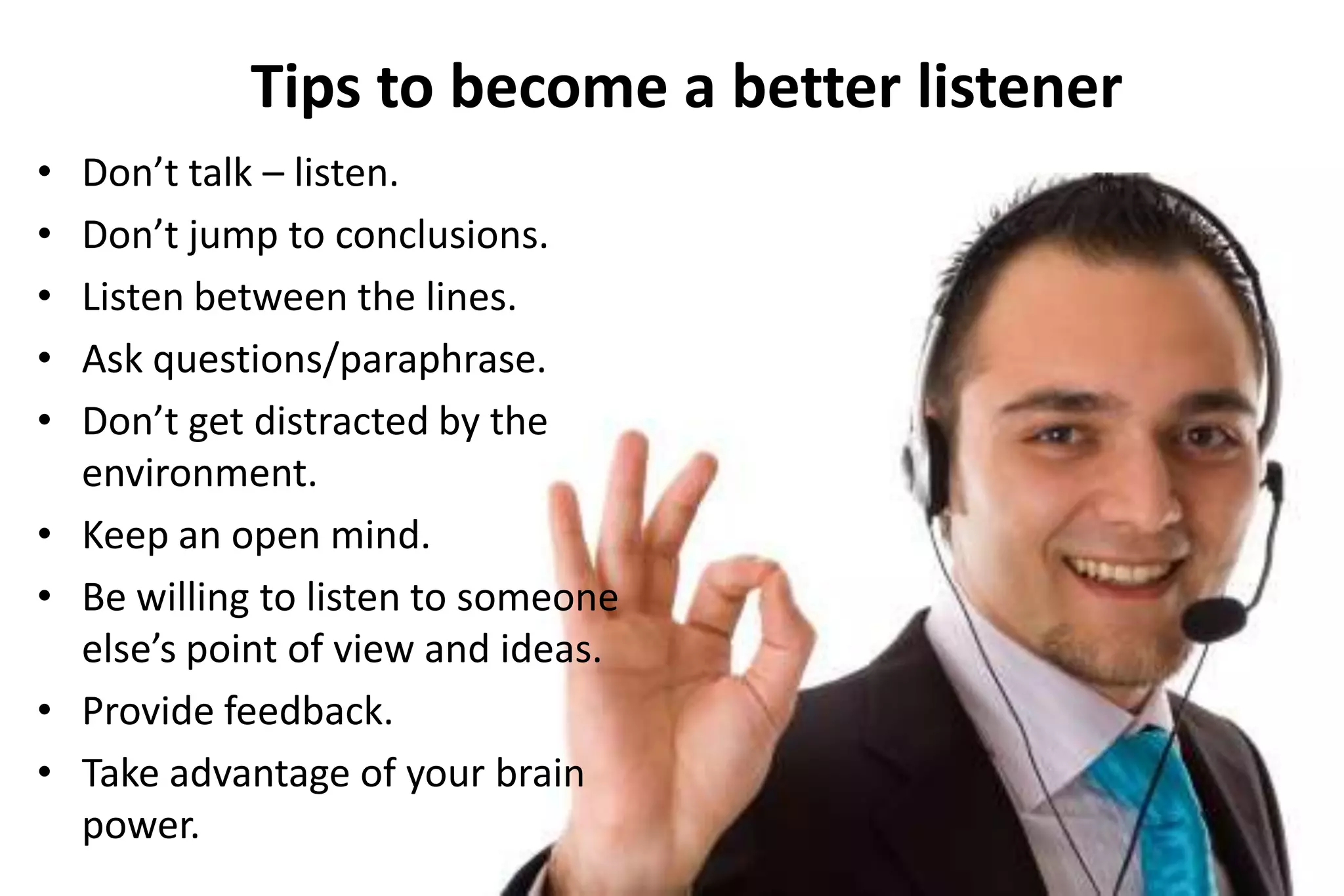 Tips to become a better listener
•
•
•
•
•

•
•
•
•

Don’t talk – listen.
Don’t jump to conclusions.
Listen between the lines.
Ask questions/paraphrase.
Don’t get distracted by the
environment.
Keep an open mind.
Be willing to listen to someone
else’s point of view and ideas.
Provide feedback.
Take advantage of your brain
power.

 