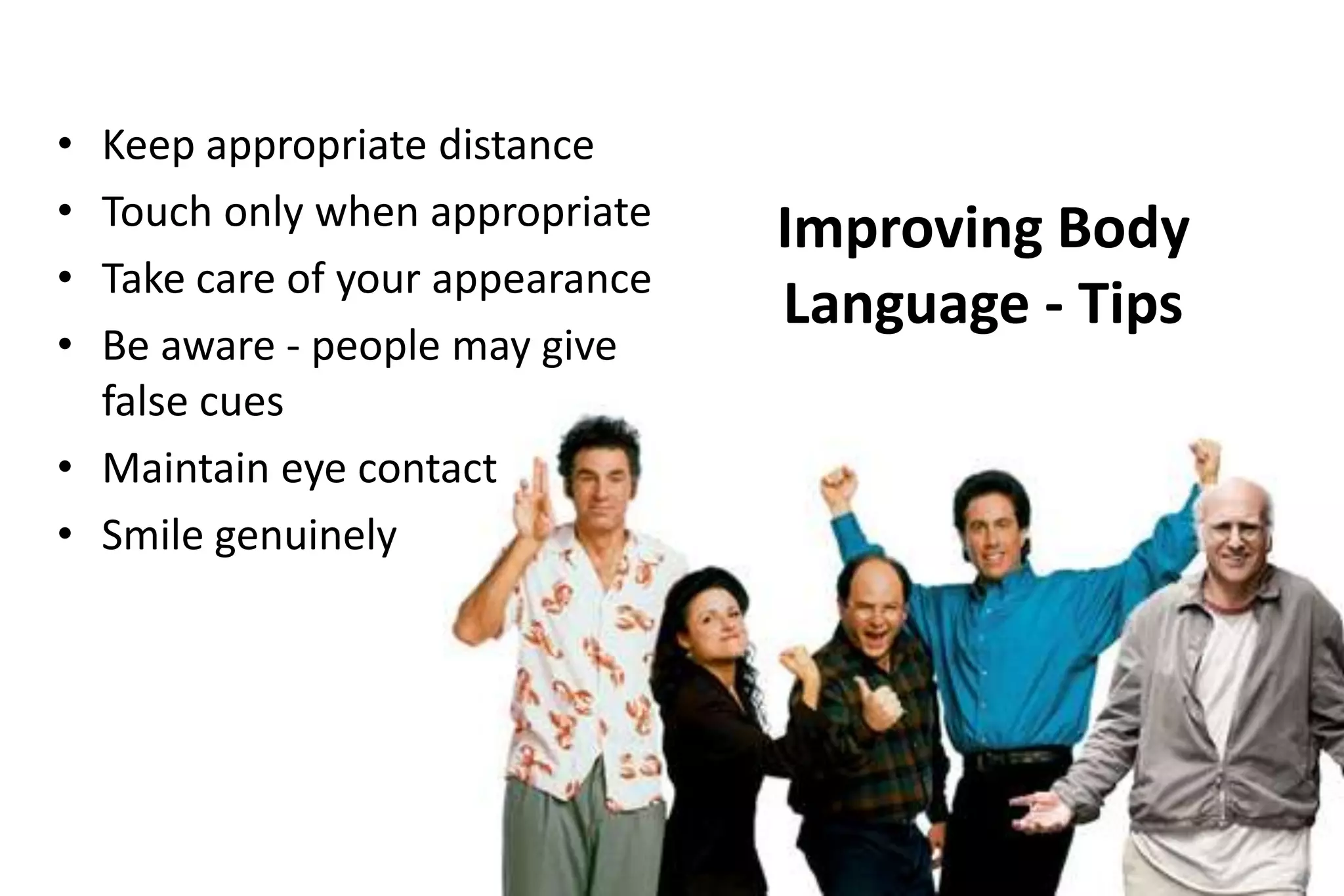 •
•
•
•

Keep appropriate distance
Touch only when appropriate
Take care of your appearance
Be aware - people may give
false cues
• Maintain eye contact
• Smile genuinely

Improving Body
Language - Tips

 