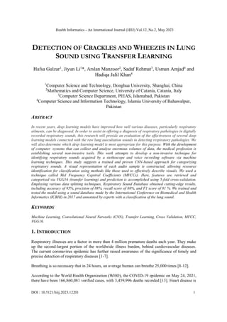 Health Informatics - An International Journal (HIIJ) Vol.12, No.2, May 2023
DOI : 10.5121/hiij.2023.12201 1
DETECTION OF CRACKLES AND WHEEZES IN LUNG
SOUND USING TRANSFER LEARNING
Hafsa Gulzar1
, Jiyun Li1
*, Arslan Manzoor2
, Sadaf Rehmat3
, Usman Amjad4
and
Hadiqa Jalil Khan4
1
Computer Science and Technology, Donghua University, Shanghai, China
2
Mathematics and Computer Science, University of Catania, Catania, Italy
3
Computer Science Department, PIEAS, Islamabad, Pakistan
4
Computer Science and Information Technology, Islamia University of Bahawalpur,
Pakistan
ABSTRACT
In recent years, deep learning models have improved how well various diseases, particularly respiratory
ailments, can be diagnosed. In order to assist in offering a diagnosis of respiratory pathologies in digitally
recorded respiratory sounds, this research will provide an evaluation of the effectiveness of several deep
learning models connected with the raw lung auscultation sounds in detecting respiratory pathologies. We
will also determine which deep learning model is most appropriate for this purpose. With the development
of computer -systems that can collect and analyze enormous volumes of data, the medical profession is
establishing several non-invasive tools. This work attempts to develop a non-invasive technique for
identifying respiratory sounds acquired by a stethoscope and voice recording software via machine
learning techniques. This study suggests a trained and proven CNN-based approach for categorizing
respiratory sounds. A visual representation of each audio sample is constructed, allowing resource
identification for classification using methods like those used to effectively describe visuals. We used a
technique called Mel Frequency Cepstral Coefficients (MFCCs). Here, features are retrieved and
categorized via VGG16 (transfer learning) and prediction is accomplished using 5-fold cross-validation.
Employing various data splitting techniques, Respiratory Sound Database obtained cutting-edge results,
including accuracy of 95%, precision of 88%, recall score of 86%, and F1 score of 81 %. We trained and
tested the model using a sound database made by the International Conference on Biomedical and Health
Informatics (ICBHI) in 2017 and annotated by experts with a classification of the lung sound.
KEYWORDS
Machine Learning, Convolutional Neural Networks (CNN), Transfer Learning, Cross Validation, MFCC,
VGG16.
1. INTRODUCTION
Respiratory illnesses are a factor in more than 4 million premature deaths each year. They make
up the second-largest portion of the worldwide illness burden, behind cardiovascular diseases.
The current coronavirus epidemic has further raised awareness of the significance of timely and
precise detection of respiratory diseases [1-7].
Breathing is so necessary that in 24 hours, an average human can breathe 25,000 times [8-12].
According to the World Health Organization (WHO), the COVID-19 epidemic on May 24, 2021,
there have been 166,860,081 verified cases, with 3,459,996 deaths recorded [13]. Heart disease is
 