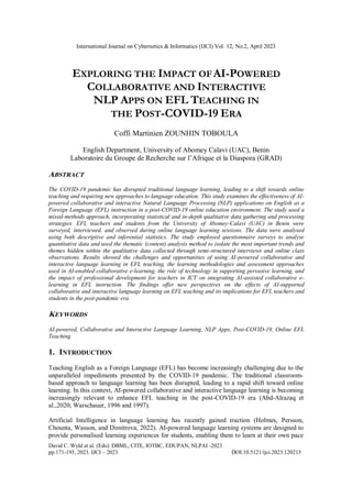 International Journal on Cybernetics & Informatics (IJCI) Vol. 12, No.2, April 2023
David C. Wyld et al. (Eds): DBML, CITE, IOTBC, EDUPAN, NLPAI -2023
pp.171-193, 2023. IJCI – 2023 DOI:10.5121/ijci.2023.120213
EXPLORING THE IMPACT OFAI-POWERED
COLLABORATIVE AND INTERACTIVE
NLP APPS ON EFL TEACHING IN
THE POST-COVID-19 ERA
Coffi Martinien ZOUNHIN TOBOULA
English Department, University of Abomey Calavi (UAC), Benin
Laboratoire du Groupe de Recherche sur l’Afrique et la Diaspora (GRAD)
ABSTRACT
The COVID-19 pandemic has disrupted traditional language learning, leading to a shift towards online
teaching and requiring new approaches to language education. This study examines the effectiveness of AI-
powered collaborative and interactive Natural Language Processing (NLP) applications on English as a
Foreign Language (EFL) instruction in a post-COVID-19 online education environment. The study used a
mixed-methods approach, incorporating statistical and in-depth qualitative data gathering and processing
strategies. EFL teachers and students from the University of Abomey-Calavi (UAC) in Benin were
surveyed, interviewed, and observed during online language learning sessions. The data were analysed
using both descriptive and inferential statistics. The study employed questionnaire surveys to analyse
quantitative data and used the thematic (content) analysis method to isolate the most important trends and
themes hidden within the qualitative data collected through semi-structured interviews and online class
observations. Results showed the challenges and opportunities of using AI-powered collaborative and
interactive language learning in EFL teaching, the learning methodologies and assessment approaches
used in AI-enabled collaborative e-learning, the role of technology in supporting pervasive learning, and
the impact of professional development for teachers in ICT on integrating AI-assisted collaborative e-
learning in EFL instruction. The findings offer new perspectives on the effects of AI-supported
collaborative and interactive language learning on EFL teaching and its implications for EFL teachers and
students in the post-pandemic era.
KEYWORDS
AI-powered, Collaborative and Interactive Language Learning, NLP Apps, Post-COVID-19, Online EFL
Teaching
1. INTRODUCTION
Teaching English as a Foreign Language (EFL) has become increasingly challenging due to the
unparalleled impediments presented by the COVID-19 pandemic. The traditional classroom-
based approach to language learning has been disrupted, leading to a rapid shift toward online
learning. In this context, AI-powered collaborative and interactive language learning is becoming
increasingly relevant to enhance EFL teaching in the post-COVID-19 era (Abd-Alrazaq et
al.,2020; Warschauer, 1996 and 1997).
Artificial Intelligence in language learning has recently gained traction (Holmes, Persson,
Chounta, Wasson, and Dimitrova, 2022). AI-powered language learning systems are designed to
provide personalised learning experiences for students, enabling them to learn at their own pace
 