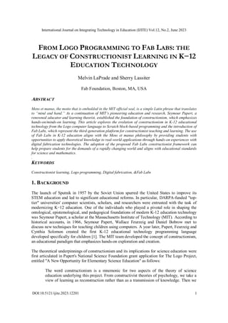 International Journal on Integrating Technology in Education (IJITE) Vol.12, No.2, June 2023
DOI:10.5121/ijite.2023.12201 1
FROM LOGO PROGRAMMING TO FAB LABS: THE
LEGACY OF CONSTRUCTIONIST LEARNING IN K−12
EDUCATION TECHNOLOGY
Melvin LaPrade and Sherry Lassiter
Fab Foundation, Boston, MA, USA
ABSTRACT
Mens et manus, the motto that is embedded in the MIT official seal, is a simple Latin phrase that translates
to “mind and hand.” As a continuation of MIT’s pioneering education and research, Seymour Papert, a
renowned educator and learning theorist, established the foundation of constructionism, which emphasizes
hands-on/minds-on learning. This article explores the evolution of constructionism in K-12 educational
technology from the Logo computer language to Scratch block-based programming and the introduction of
Fab Labs, which represent the third-generation platform for constructionist teaching and learning. The use
of Fab Labs in K-12 education aligns with the Mens et manus philosophy by providing students with
opportunities to apply theoretical knowledge to real-world applications through hands-on experiences with
digital fabrication technologies. The adoption of the proposed Fab Labs constructionist framework can
help prepare students for the demands of a rapidly changing world and aligns with educational standards
for science and mathematics.
.
KEYWORDS
Constructionist learning, Logo programming, Digital fabrication, &Fab Labs
1. BACKGROUND
The launch of Sputnik in 1957 by the Soviet Union spurred the United States to improve its
STEM education and led to significant educational reforms. In particular, DARPA-funded "top-
tier" universities' computer scientists, scholars, and researchers were entrusted with the task of
modernizing K−12 education. One of the individuals who played a pivotal role in shaping the
ontological, epistemological, and pedagogical foundations of modern K-12 education technology
was Seymour Papert, a scholar at the Massachusetts Institute of Technology (MIT). According to
historical accounts, in 1966, Seymour Papert, Wallace Feurzeig and Daniel Bobrow met to
discuss new techniques for teaching children using computers. A year later, Papert, Feurzeig and
Cynthia Solomon created the first K-12 educational technology programming language
developed specifically for children [1]. The MIT team developed the concept of constructionism,
an educational paradigm that emphasizes hands-on exploration and creation.
The theoretical underpinnings of constructionism and its implications for science education were
first articulated in Papert's National Science Foundation grant application for The Logo Project,
entitled "A New Opportunity for Elementary Science Education" as follows:
The word constructionism is a mnemonic for two aspects of the theory of science
education underlying this project. From constructivist theories of psychology, we take a
view of learning as reconstruction rather than as a transmission of knowledge. Then we
 