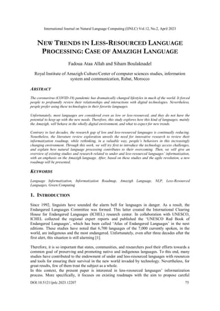 International Journal on Natural Language Computing (IJNLC) Vol.12, No.2, April 2023
DOI:10.5121/ijnlc.2023.12207 75
NEW TRENDS IN LESS-RESOURCED LANGUAGE
PROCESSING: CASE OF AMAZIGH LANGUAGE
Fadoua Ataa Allah and Siham Boulaknadel
Royal Institute of Amazigh Culture/Center of computer sciences studies, information
system and communication, Rabat, Morocco
ABSTRACT
The coronavirus (COVID-19) pandemic has dramatically changed lifestyles in much of the world. It forced
people to profoundly review their relationships and interactions with digital technologies. Nevertheless,
people prefer using these technologies in their favorite languages.
Unfortunately, most languages are considered even as low or less-resourced, and they do not have the
potential to keep up with the new needs. Therefore, this study explores how this kind of languages, mainly
the Amazigh, will behave in the wholly digital environment, and what to expect for new trends.
Contrary to last decades, the research gap of low and less-resourced languages is continually reducing.
Nonetheless, the literature review exploration unveils the need for innovative research to review their
informatization roadmap, while rethinking, in a valuable way, people’s behaviors in this increasingly
changing environment. Through this work, we will try first to introduce the technology access challenges,
and explain how natural language processing contributes to their overcoming. Then, we will give an
overview of existing studies and research related to under and less-resourced languages’ informatization,
with an emphasis on the Amazigh language. After, based on these studies and the agile revolution, a new
roadmap will be presented.
KEYWORDS
Language Informatization, Informatization Roadmap, Amazigh Language, NLP, Less-Resourced
Languages, Green Computing
1. INTRODUCTION
Since 1992, linguists have sounded the alarm bell for languages in danger. As a result, the
Endangered Languages Committee was formed. This latter created the International Clearing
House for Endangered Languages (ICHEL) research center. In collaboration with UNESCO,
ICHEL collected the regional expert reports and published the ‘UNESCO Red Book of
Endangered Languages’, which has been called ‘Atlas of Endangered Languages’ in the next
editions. These studies have noted that 6,700 languages of the 7,000 currently spoken, in the
world, are indigenous and the most endangered. Unfortunately, even after three decades after the
first alert, this situation is still alarming [1].
Therefore, it is so important that states, communities, and researchers pool their efforts towards a
common goal of preserving and promoting native and indigenous languages. To this end, many
studies have contributed to the endowment of under and less-resourced languages with resources
and tools for ensuring their survival in the new world invaded by technology. Nevertheless, for
great results, few of them treat the subject as a whole.
In this context, the present paper is interested in less-resourced languages’ informatization
process. More specifically, it focuses on existing roadmaps with the aim to propose careful
 