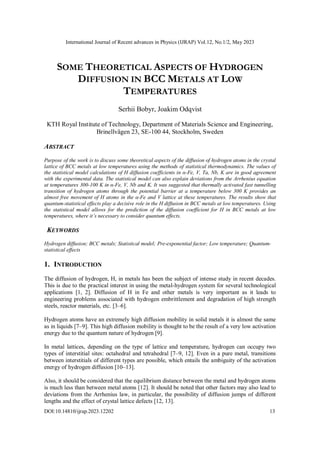 International Journal of Recent advances in Physics (IJRAP) Vol.12, No.1/2, May 2023
DOI:10.14810/ijrap.2023.12202 13
SOME THEORETICAL ASPECTS OF HYDROGEN
DIFFUSION IN BCC METALS AT LOW
TEMPERATURES
Serhii Bobyr, Joakim Odqvist
KTH Royal Institute of Technology, Department of Materials Science and Engineering,
Brinellvägen 23, SE-100 44, Stockholm, Sweden
ABSTRACT
Purpose of the work is to discuss some theoretical aspects of the diffusion of hydrogen atoms in the crystal
lattice of BCC metals at low temperatures using the methods of statistical thermodynamics. The values of
the statistical model calculations of H diffusion coefficients in α-Fe, V, Ta, Nb, K are in good agreement
with the experimental data. The statistical model can also explain deviations from the Arrhenius equation
at temperatures 300-100 K in α-Fe, V, Nb and K. It was suggested that thermally activated fast tunnelling
transition of hydrogen atoms through the potential barrier at a temperature below 300 K provides an
almost free movement of H atoms in the α-Fe and V lattice at these temperatures. The results show that
quantum-statistical effects play a decisive role in the H diffusion in BCC metals at low temperatures. Using
the statistical model allows for the prediction of the diffusion coefficient for H in BCC metals at low
temperatures, where it’s necessary to consider quantum effects.
KEYWORDS
Hydrogen diffusion; BCC metals; Statistical model; Pre-exponential factor; Low temperature; Quantum-
statistical effects
1. INTRODUCTION
The diffusion of hydrogen, H, in metals has been the subject of intense study in recent decades.
This is due to the practical interest in using the metal-hydrogen system for several technological
applications [1, 2]. Diffusion of H in Fe and other metals is very important as it leads to
engineering problems associated with hydrogen embrittlement and degradation of high strength
steels, reactor materials, etc. [3–6].
Hydrogen atoms have an extremely high diffusion mobility in solid metals it is almost the same
as in liquids [7–9]. This high diffusion mobility is thought to be the result of a very low activation
energy due to the quantum nature of hydrogen [9].
In metal lattices, depending on the type of lattice and temperature, hydrogen can occupy two
types of interstitial sites: octahedral and tetrahedral [7–9, 12]. Even in a pure metal, transitions
between interstitials of different types are possible, which entails the ambiguity of the activation
energy of hydrogen diffusion [10–13].
Also, it should be considered that the equilibrium distance between the metal and hydrogen atoms
is much less than between metal atoms [12]. It should be noted that other factors may also lead to
deviations from the Arrhenius law, in particular, the possibility of diffusion jumps of different
lengths and the effect of crystal lattice defects [12, 13].
 