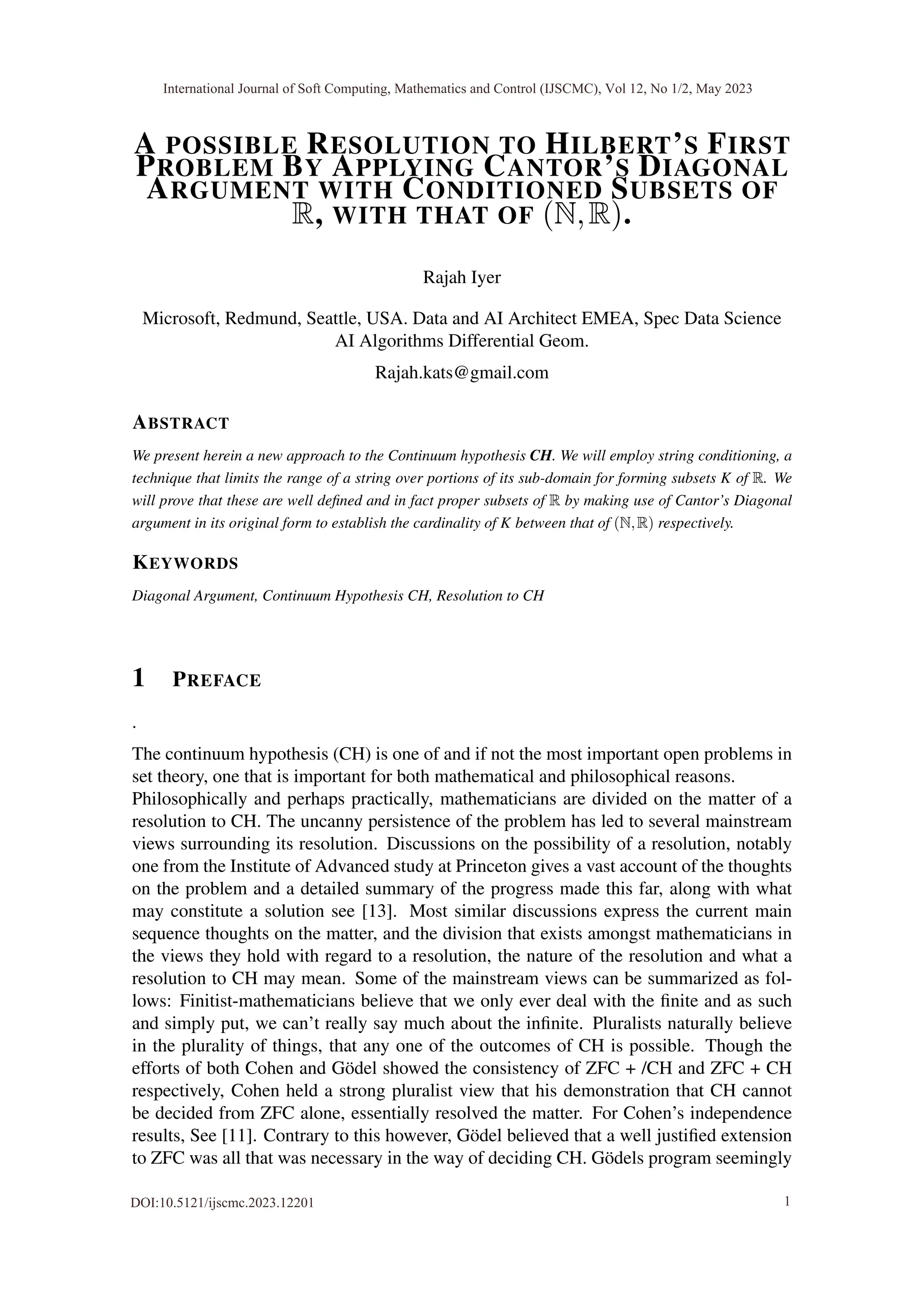 A POSSIBLE RESOLUTION TO HILBERT’S FIRST
PROBLEM BY APPLYING CANTOR’S DIAGONAL
ARGUMENT WITH CONDITIONED SUBSETS OF
R, WITH THAT OF (N,R).
Rajah Iyer
Microsoft, Redmund, Seattle, USA. Data and AI Architect EMEA, Spec Data Science
AI Algorithms Differential Geom.
Rajah.kats@gmail.com
ABSTRACT
We present herein a new approach to the Continuum hypothesis CH. We will employ string conditioning, a
technique that limits the range of a string over portions of its sub-domain for forming subsets K of R. We
will prove that these are well defined and in fact proper subsets of R by making use of Cantor’s Diagonal
argument in its original form to establish the cardinality of K between that of (N,R) respectively.
KEYWORDS
Diagonal Argument, Continuum Hypothesis CH, Resolution to CH
1 PREFACE
.
The continuum hypothesis (CH) is one of and if not the most important open problems in
set theory, one that is important for both mathematical and philosophical reasons.
Philosophically and perhaps practically, mathematicians are divided on the matter of a
resolution to CH. The uncanny persistence of the problem has led to several mainstream
views surrounding its resolution. Discussions on the possibility of a resolution, notably
one from the Institute of Advanced study at Princeton gives a vast account of the thoughts
on the problem and a detailed summary of the progress made this far, along with what
may constitute a solution see [13]. Most similar discussions express the current main
sequence thoughts on the matter, and the division that exists amongst mathematicians in
the views they hold with regard to a resolution, the nature of the resolution and what a
resolution to CH may mean. Some of the mainstream views can be summarized as fol-
lows: Finitist-mathematicians believe that we only ever deal with the finite and as such
and simply put, we can’t really say much about the infinite. Pluralists naturally believe
in the plurality of things, that any one of the outcomes of CH is possible. Though the
efforts of both Cohen and Gödel showed the consistency of ZFC + /CH and ZFC + CH
respectively, Cohen held a strong pluralist view that his demonstration that CH cannot
be decided from ZFC alone, essentially resolved the matter. For Cohen’s independence
results, See [11]. Contrary to this however, Gödel believed that a well justified extension
to ZFC was all that was necessary in the way of deciding CH. Gödels program seemingly
International Journal of Soft Computing, Mathematics and Control (IJSCMC), Vol 12, No 1/2, May 2023
DOI:10.5121/ijscmc.2023.12201 1
 