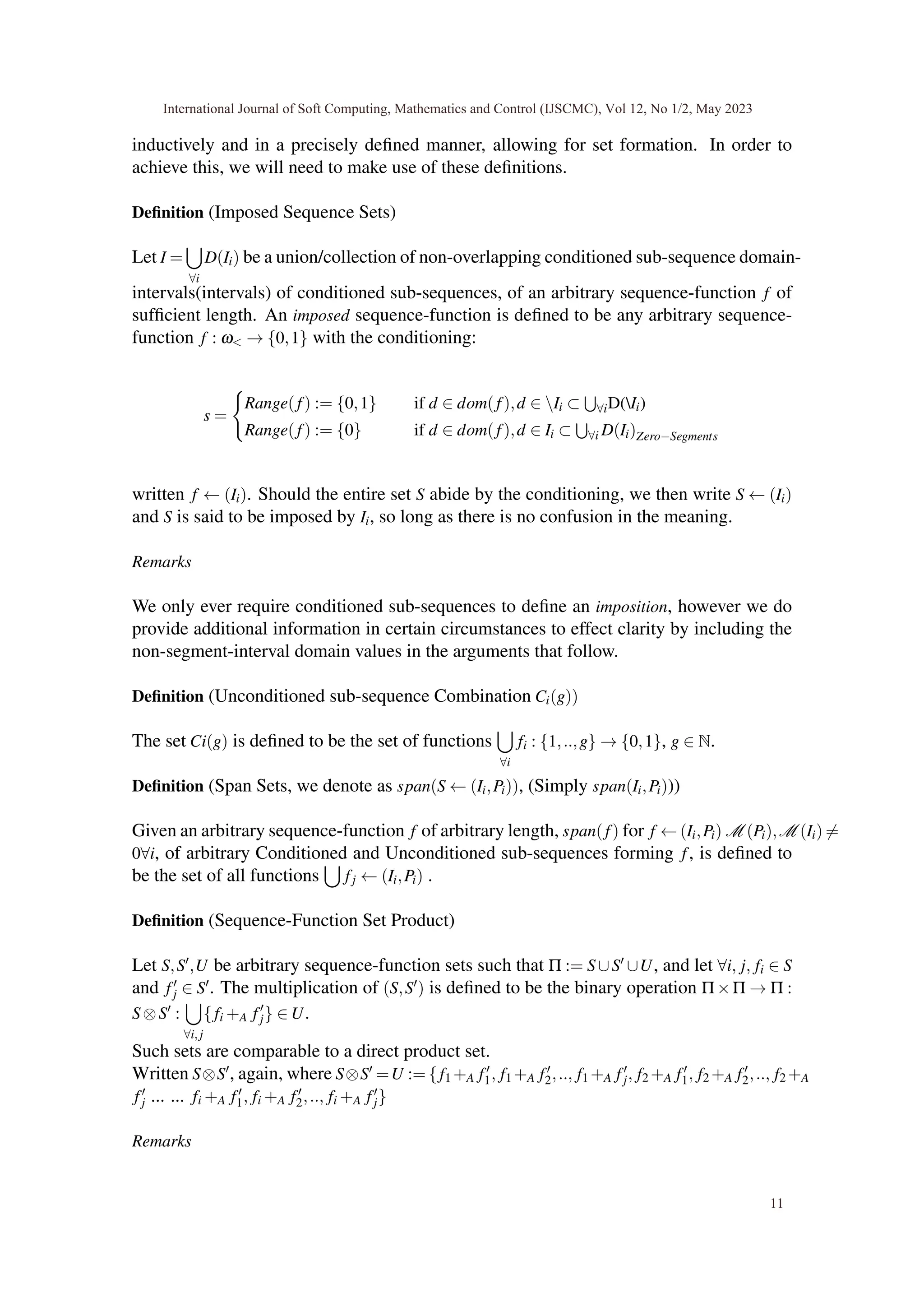 inductively and in a precisely defined manner, allowing for set formation. In order to
achieve this, we will need to make use of these definitions.
Definition (Imposed Sequence Sets)
Let I =
[
∀i
D(Ii) be a union/collection of non-overlapping conditioned sub-sequence domain-
intervals(intervals) of conditioned sub-sequences, of an arbitrary sequence-function f of
sufficient length. An imposed sequence-function is defined to be any arbitrary sequence-
function f : ω< → {0,1} with the conditioning:
s =
(
Range(f) := {0,1} if d ∈ dom(f),d ∈ Ii ⊂
S
∀iD(Ii)
Range(f) := {0} if d ∈ dom(f),d ∈ Ii ⊂
S
∀i D(Ii)Zero−Segments
written f ← (Ii). Should the entire set S abide by the conditioning, we then write S ← (Ii)
and S is said to be imposed by Ii, so long as there is no confusion in the meaning.
Remarks
We only ever require conditioned sub-sequences to define an imposition, however we do
provide additional information in certain circumstances to effect clarity by including the
non-segment-interval domain values in the arguments that follow.
Definition (Unconditioned sub-sequence Combination Ci(g))
The set Ci(g) is defined to be the set of functions
[
∀i
fi : {1,..,g} → {0,1}, g ∈ N.
Definition (Span Sets, we denote as span(S ← (Ii,Pi)), (Simply span(Ii,Pi)))
Given an arbitrary sequence-function f of arbitrary length, span(f) for f ← (Ii,Pi) M (Pi),M (Ii) ̸=
0∀i, of arbitrary Conditioned and Unconditioned sub-sequences forming f, is defined to
be the set of all functions
[
fj ← (Ii,Pi) .
Definition (Sequence-Function Set Product)
Let S,S′,U be arbitrary sequence-function sets such that Π := S∪S′ ∪U, and let ∀i, j, fi ∈ S
and f′
j ∈ S′. The multiplication of (S,S′) is defined to be the binary operation Π×Π → Π :
S⊗S′ :
[
∀i,j
{fi +A f′
j} ∈ U.
Such sets are comparable to a direct product set.
Written S⊗S′, again, where S⊗S′ =U := {f1 +A f′
1, f1 +A f′
2,.., f1 +A f′
j, f2 +A f′
1, f2 +A f′
2,.., f2 +A
f′
j ... ... fi +A f′
1, fi +A f′
2,.., fi +A f′
j}
Remarks
International Journal of Soft Computing, Mathematics and Control (IJSCMC), Vol 12, No 1/2, May 2023
11
 