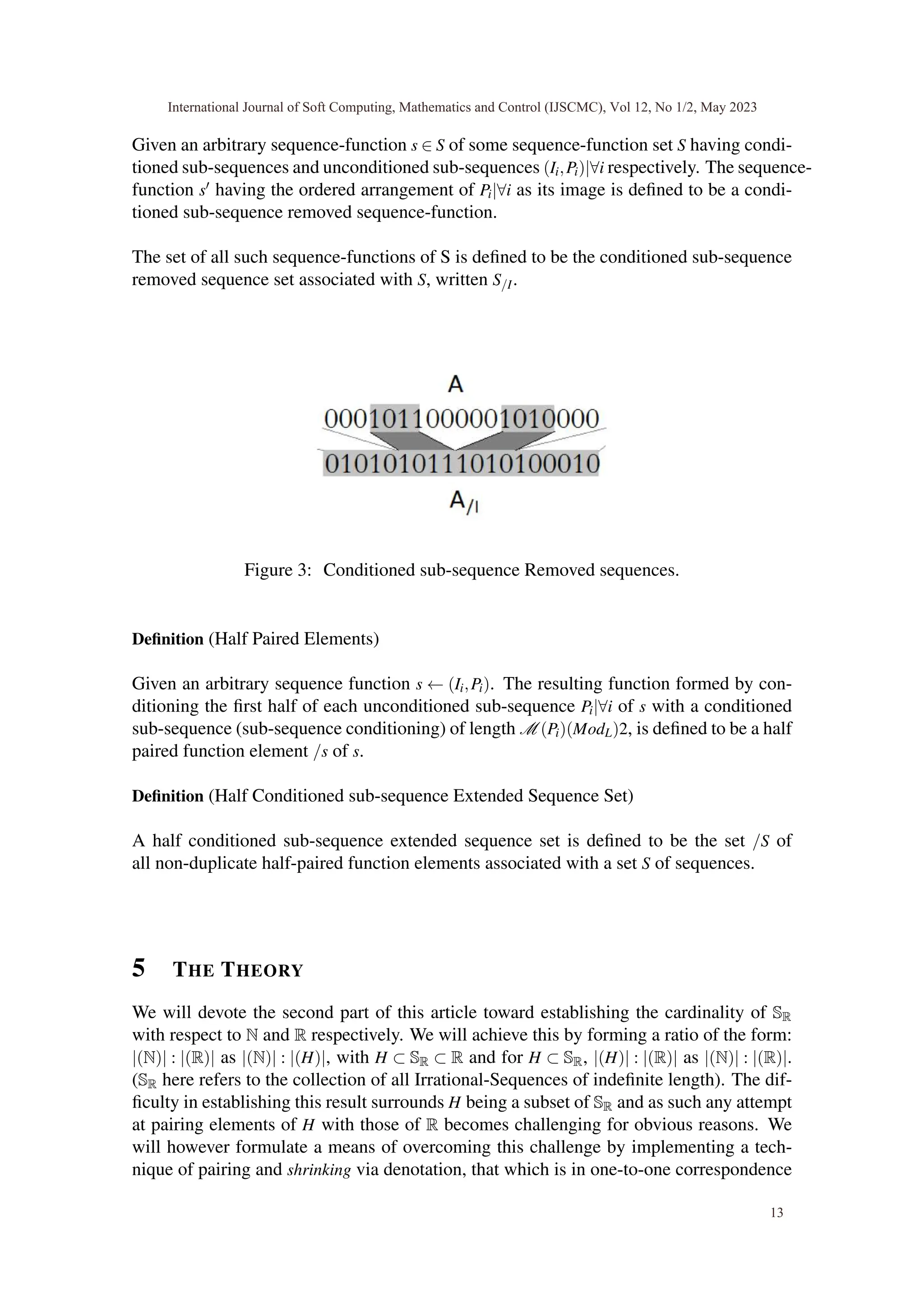 Given an arbitrary sequence-function s ∈ S of some sequence-function set S having condi-
tioned sub-sequences and unconditioned sub-sequences (Ii,Pi)|∀i respectively. The sequence-
function s′ having the ordered arrangement of Pi|∀i as its image is defined to be a condi-
tioned sub-sequence removed sequence-function.
The set of all such sequence-functions of S is defined to be the conditioned sub-sequence
removed sequence set associated with S, written S/I.
Figure 3: Conditioned sub-sequence Removed sequences.
Definition (Half Paired Elements)
Given an arbitrary sequence function s ← (Ii,Pi). The resulting function formed by con-
ditioning the first half of each unconditioned sub-sequence Pi|∀i of s with a conditioned
sub-sequence (sub-sequence conditioning) of length M (Pi)(ModL)2, is defined to be a half
paired function element /s of s.
Definition (Half Conditioned sub-sequence Extended Sequence Set)
A half conditioned sub-sequence extended sequence set is defined to be the set /S of
all non-duplicate half-paired function elements associated with a set S of sequences.
5 THE THEORY
We will devote the second part of this article toward establishing the cardinality of SR
with respect to N and R respectively. We will achieve this by forming a ratio of the form:
|(N)| : |(R)| as |(N)| : |(H)|, with H ⊂ SR ⊂ R and for H ⊂ SR, |(H)| : |(R)| as |(N)| : |(R)|.
(SR here refers to the collection of all Irrational-Sequences of indefinite length). The dif-
ficulty in establishing this result surrounds H being a subset of SR and as such any attempt
at pairing elements of H with those of R becomes challenging for obvious reasons. We
will however formulate a means of overcoming this challenge by implementing a tech-
nique of pairing and shrinking via denotation, that which is in one-to-one correspondence
International Journal of Soft Computing, Mathematics and Control (IJSCMC), Vol 12, No 1/2, May 2023
13
 