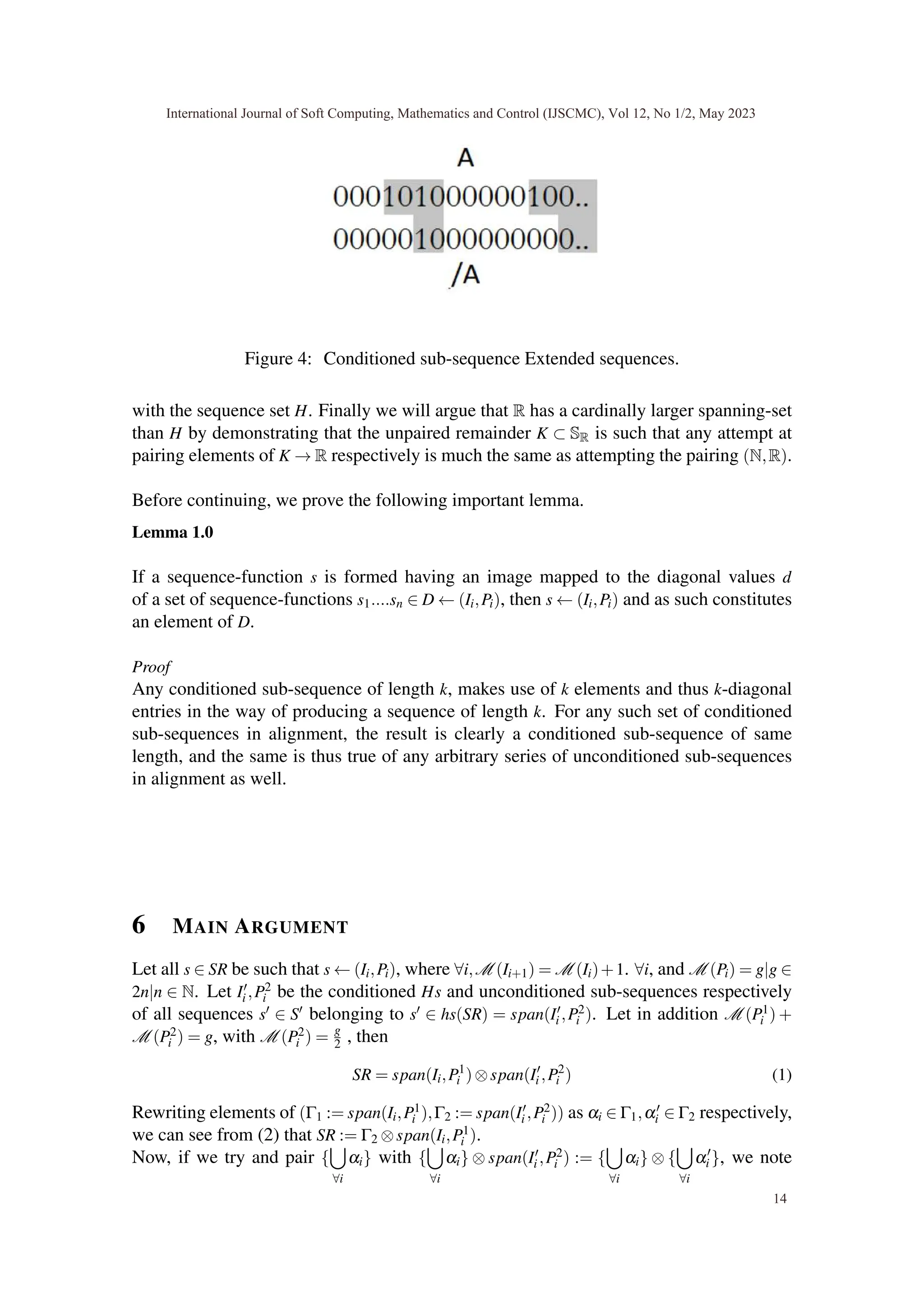 Figure 4: Conditioned sub-sequence Extended sequences.
with the sequence set H. Finally we will argue that R has a cardinally larger spanning-set
than H by demonstrating that the unpaired remainder K ⊂ SR is such that any attempt at
pairing elements of K → R respectively is much the same as attempting the pairing (N,R).
Before continuing, we prove the following important lemma.
Lemma 1.0
If a sequence-function s is formed having an image mapped to the diagonal values d
of a set of sequence-functions s1....sn ∈ D ← (Ii,Pi), then s ← (Ii,Pi) and as such constitutes
an element of D.
Proof
Any conditioned sub-sequence of length k, makes use of k elements and thus k-diagonal
entries in the way of producing a sequence of length k. For any such set of conditioned
sub-sequences in alignment, the result is clearly a conditioned sub-sequence of same
length, and the same is thus true of any arbitrary series of unconditioned sub-sequences
in alignment as well.
6 MAIN ARGUMENT
Let all s ∈ SR be such that s ← (Ii,Pi), where ∀i,M (Ii+1) = M (Ii)+1. ∀i, and M (Pi) = g|g ∈
2n|n ∈ N. Let I′
i ,P2
i be the conditioned Hs and unconditioned sub-sequences respectively
of all sequences s′ ∈ S′ belonging to s′ ∈ hs(SR) = span(I′
i ,P2
i ). Let in addition M (P1
i ) +
M (P2
i ) = g, with M (P2
i ) = g
2 , then
SR = span(Ii,P1
i )⊗span(I′
i ,P2
i ) (1)
Rewriting elements of (Γ1 := span(Ii,P1
i ),Γ2 := span(I′
i ,P2
i )) as αi ∈ Γ1,α′
i ∈ Γ2 respectively,
we can see from (2) that SR := Γ2 ⊗span(Ii,P1
i ).
Now, if we try and pair {
[
∀i
αi} with {
[
∀i
αi} ⊗ span(I′
i ,P2
i ) := {
[
∀i
αi} ⊗ {
[
∀i
α′
i }, we note
International Journal of Soft Computing, Mathematics and Control (IJSCMC), Vol 12, No 1/2, May 2023
14
 